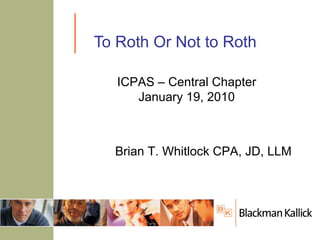 To Roth Or Not to Roth Brian T. Whitlock CPA, JD, LLM ICPAS – Central Chapter January 19, 2010 