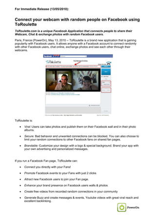 For Immediate Release (13/05/2010):


Connect your webcam with random people on Facebook using
ToRoulette
ToRoulette.com is a unique Facebook Application that connects people to share their
Webcam, Chat & exchange photos with random Facebook users.

Paris, France (PowerOn), May 13, 2010 -- ToRoulette is a brand new application that is gaining
popularity with Facebook users. It allows anyone with a Facebook account to connect randomly
with other Facebook users, chat online, exchange photos and see each other through their
webcams.




ToRoulette is:

   •   Viral: Users can take photos and publish them on their Facebook wall and in their photo
       albums.

   •   Secure: Bad behavior and unwanted connections can be blocked. You can also choose to
       limit your random connections to other Facebook fans on shared fan pages.

   •   Brandable: Customize your design with a logo & special background. Brand your app with
       your own advertising and personalized messages.



If you run a Facebook Fan page, ToRoulette can:

   •   Connect you directly with your Fans!

   •   Promote Facebook events to your Fans with just 2 clicks

   •   Attract new Facebook users to join your Fan page.

   •   Enhance your brand presence on Facebook users walls & photos

   •   Create free videos from recorded random connections in your community

   •   Generate Buzz and create messages & events, Youtube videos with great viral reach and
       excellent backlinking.
 