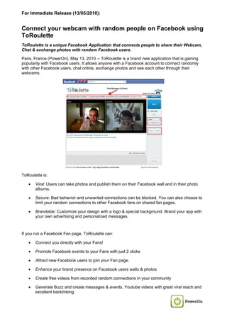 For Immediate Release (13/05/2010):


Connect your webcam with random people on Facebook using
ToRoulette
ToRoulette is a unique Facebook Application that connects people to share their Webcam,
Chat & exchange photos with random Facebook users.

Paris, France (PowerOn), May 13, 2010 -- ToRoulette is a brand new application that is gaining
popularity with Facebook users. It allows anyone with a Facebook account to connect randomly
with other Facebook users, chat online, exchange photos and see each other through their
webcams.




ToRoulette is:

   •   Viral: Users can take photos and publish them on their Facebook wall and in their photo
       albums.

   •   Secure: Bad behavior and unwanted connections can be blocked. You can also choose to
       limit your random connections to other Facebook fans on shared fan pages.

   •   Brandable: Customize your design with a logo & special background. Brand your app with
       your own advertising and personalized messages.



If you run a Facebook Fan page, ToRoulette can:

   •   Connect you directly with your Fans!

   •   Promote Facebook events to your Fans with just 2 clicks

   •   Attract new Facebook users to join your Fan page.

   •   Enhance your brand presence on Facebook users walls & photos

   •   Create free videos from recorded random connections in your community

   •   Generate Buzz and create messages & events, Youtube videos with great viral reach and
       excellent backlinking.
 