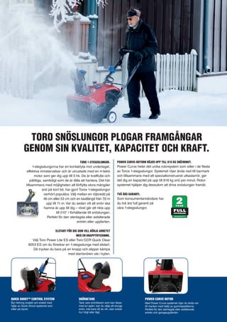 TORO SNÖSLUNGOR PLOGAR FRAMGÅNGAR 
GENOM SIN KVALITET, KAPACITET OCH KRAFT. 
TORO 1-STEGSSLUNGOR. 
1-stegsslungorna har en kontaktyta mot underlaget, 
effektiva inmatarvalsar och är utrustade med en 4-takts 
motor som ger dig upp till 5 hk. De är kraftfulla och 
pålitliga, samtidigt som de är lätta att hantera. Det här 
tillsammans med möjligheten att förflytta stora mängder 
snö på kort tid, har gjort Toros 1-stegsslungor 
oerhört populära. Välj mellan en röjbredd på 
46 cm eller 53 cm och en kastlängd från 7,6 m 
upp till 11 m. Var du sedan vill att snön ska 
hamna är upp till dig – röret går att rikta upp 
till 210° i förhållande till snöslungan. 
Perfekt för den stenlagda eller asfalterade 
entrén eller uppfarten. 
ELSTART FÖR DIG SOM VILL BÖRJA ARBETET 
MED EN KNAPPTRYCKNING. 
Välj Toro Power Lite ES eller Toro CCR Quick Clear 
6053 ES om du föredrar en 1-stegsslunga med elstart. 
Då trycker du bara på en knapp och slipper kämpa 
med startsnören ute i kylan. 
POWER CURVE-ROTORN RÖJER UPP TILL 818 KG SNÖ/MINUT. 
Power Curve heter det unika rotorsystem som sitter i de flesta 
av Toros 1-stegsslungor. Systemet röjer ända ned till barmark 
och tillsammans med ett specialkonstruerat utkastarrör, ger 
det dig en kapacitet på upp till 818 kg snö per minut. Rotor-systemet 
hjälper dig dessutom att driva snöslungan framåt. 
TVÅ ÅRS GARANTI. 
Som konsumentanvändare har 
du två års full garanti på 
våra 1-stegsslungor. 
SNÖRIKTARE 
Tack vare snöriktaren som kan låsas 
med en spärr, kan du välja att slunga 
snön, inte bara dit du vill, utan också 
hur högt eller lågt. 
POWER CURVE ROTOR 
Med Power Curve systemet röjer du ända ner 
till marken med hjälp av gummipaddlarna. 
Perfekt för den stenlagda eller asfalterade 
entrén och garageuppfarten. 
QUICK SHOOTTM CONTROL SYSTEM 
Byt riktning snabbt och enkelt med 
hjälp av Quick Shoot systemet som 
sitter på styret. 
 
