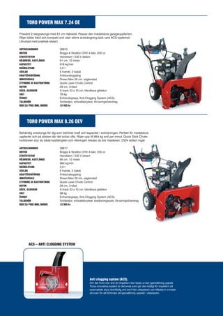 TORO POWER MAX 7.24 OE 
Prisvärd 2-stegsslunga med 61 cm röjbredd. Passar den medelstora garageuppfarten. 
Röjer både hård och kompakt snö utan större ansträngning tack vare ACS-systemet. 
Utrustad med praktisk elstart. 
ARTIKELNUMMER 38810 
MOTOR Briggs & Stratton OHV 4-takt, 205 cc 
STARTSYSTEM Handstart / 230 V elstart 
RÖJBREDD, KASTLÄNGD 61 cm, 12 meter 
KAPACITET 818 kg/min 
BRÄNSLETANK 3,0 l 
VÄXLAR 6 framåt, 2 bakåt 
KRAFTÖVERFÖRING Friktionskoppling 
INMATARVALS Power Max 28 cm, sågtandad 
STYRNING AV KASTRIKTNING Quick Lever Chute Control 
ROTOR 28 cm, 3-blad 
DÄCK, GLIDSKOR X-track 33 x 10 cm. Vändbara glidskor 
VIKT 78 kg 
ÖVRIGT Enhandsgrepp, Anti-Clogging System (ACS). 
TILLBEHÖR Snökedjor, snövallsbrytare, förvaringsöverdrag. 
REK CA PRIS INKL MOMS 12 495 kr 
TORO POWER MAX 8.26 OEV 
Behändig snöslunga för dig som behöver kraft och kapacitet i snöröjningen. Perfekt för medelstora 
uppfarter och på platser där det snöar ofta. Röjer upp till 864 kg snö per minut. Quick Stick Chute-funktionen 
styr du både kastlängden och riktningen medan du kör maskinen. 230V elstart ingår. 
ARTIKELNUMMER 38817 
MOTOR Briggs & Stratton OHV 4-takt, 250 cc 
STARTSYSTEM Handstart / 230 V elstart 
RÖJBREDD, KASTLÄNGD 66 cm, 12 meter 
KAPACITET 864 kg/min 
BRÄNSLETANK 3,0 l 
VÄXLAR 6 framåt, 2 bakåt 
KRAFTÖVERFÖRING Friktionskoppling 
INMATARVALS Power Max 28 cm, sågtandad 
STYRNING AV KASTRIKTNING Quick Lever Chute Control 
ROTOR 28 cm, 3-blad 
DÄCK, GLIDSKOR X-track 33 x 10 cm. Vändbara glidskor 
VIKT 88 kg 
ÖVRIGT Enhandsgrepp, Anti-Clogging System (ACS). 
TILLBEHÖR Snökedjor, snövallsbrytare, beslysningssats, förvaringsöverdrag 
REK CA PRIS INKL MOMS 13 995 kr 
ACS – ANTI CLOGGING SYSTEM 
Anti clogging system (ACS). 
Om det finns mer snö än impellern kan kasta ut kan igensättning uppstå. 
Toros innovativa system är det enda som gör det möjligt för impellern att 
automatiskt styra överflödig snö bort från utkastaren och tillbaka in inmatar-skruven 
för att förhindar att igensättning uppstår i utkastaren. 
 