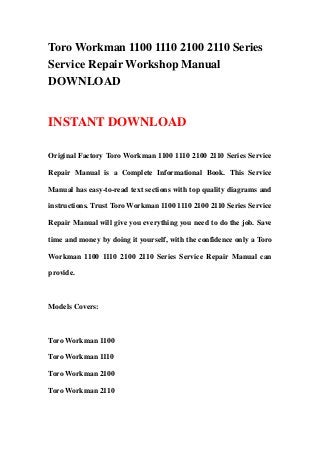 Toro Workman 1100 1110 2100 2110 Series
Service Repair Workshop Manual
DOWNLOAD
INSTANT DOWNLOAD
Original Factory Toro Workman 1100 1110 2100 2110 Series Service
Repair Manual is a Complete Informational Book. This Service
Manual has easy-to-read text sections with top quality diagrams and
instructions. Trust Toro Workman 1100 1110 2100 2110 Series Service
Repair Manual will give you everything you need to do the job. Save
time and money by doing it yourself, with the confidence only a Toro
Workman 1100 1110 2100 2110 Series Service Repair Manual can
provide.
Models Covers:
Toro Workman 1100
Toro Workman 1110
Toro Workman 2100
Toro Workman 2110
 