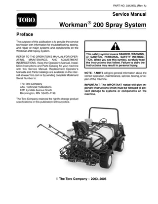 PART NO. 03124SL (Rev. A)

Service Manual
WorkmanR 200 Spray System
Preface
The purpose of this publication is to provide the service
technician with information for troubleshooting, testing,
and repair of major systems and components on the
Workman 200 Spray System.
REFER TO THE OPERATOR’S MANUAL FOR OPER-
ATING, MAINTENANCE, AND ADJUSTMENT
INSTRUCTIONS. Keep the Operator’s Manual, Instal-
lation Instructions and Parts Catalog for your machine
with this Service Manual. Replacement Operator’s
Manuals and Parts Catalogs are available on the inter-
net at www.Toro.com or by sending complete Model and
Serial Number to:
The Toro Company
Attn. Technical Publications
8111 Lyndale Avenue South
Bloomington, MN 55420–1196
The Toro Company reserves the right to change product
specifications or this publication without notice.
or CAUTION, PERSONAL SAFETY INSTRUC-
This safety symbol means DANGER, WARNING,
TION. When you see this symbol, carefully read
the instructions that follow. Failure to obey the
instructions may result in personal injury.
NOTE: A NOTE will give general information about the
correct operation, maintenance, service, testing, or re-
pair of the machine.
IMPORTANT: The IMPORTANT notice will give im-
portant instructions which must be followed to pre-
vent damage to systems or components on the
machine.
E The Toro Company – 2003, 2005

 
