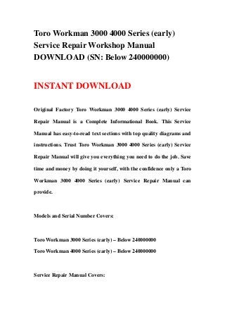 Toro Workman 3000 4000 Series (early)
Service Repair Workshop Manual
DOWNLOAD (SN: Below 240000000)
INSTANT DOWNLOAD
Original Factory Toro Workman 3000 4000 Series (early) Service
Repair Manual is a Complete Informational Book. This Service
Manual has easy-to-read text sections with top quality diagrams and
instructions. Trust Toro Workman 3000 4000 Series (early) Service
Repair Manual will give you everything you need to do the job. Save
time and money by doing it yourself, with the confidence only a Toro
Workman 3000 4000 Series (early) Service Repair Manual can
provide.
Models and Serial Number Covers:
Toro Workman 3000 Series (early) – Below 240000000
Toro Workman 4000 Series (early) – Below 240000000
Service Repair Manual Covers:
 
