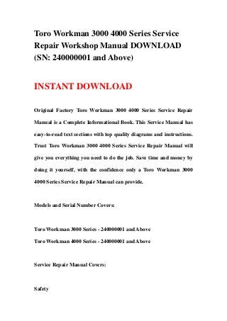 Toro Workman 3000 4000 Series Service
Repair Workshop Manual DOWNLOAD
(SN: 240000001 and Above)
INSTANT DOWNLOAD
Original Factory Toro Workman 3000 4000 Series Service Repair
Manual is a Complete Informational Book. This Service Manual has
easy-to-read text sections with top quality diagrams and instructions.
Trust Toro Workman 3000 4000 Series Service Repair Manual will
give you everything you need to do the job. Save time and money by
doing it yourself, with the confidence only a Toro Workman 3000
4000 Series Service Repair Manual can provide.
Models and Serial Number Covers:
Toro Workman 3000 Series - 240000001 and Above
Toro Workman 4000 Series - 240000001 and Above
Service Repair Manual Covers:
Safety
 