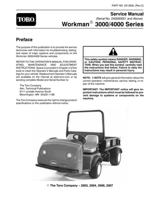 (Serial No. 240000001 and Above)
PART NO. 03126SL (Rev.C)
Service Manual
WorkmanR 3000/4000 Series
Preface
The purpose of this publication is to provide the service
technician with information for troubleshooting, testing,
and repair of major systems and components on the
Workman 3000/4000 Series vehicles.
REFER TO THE OPERATOR’S MANUAL FOR OPER-
ATING, MAINTENANCE AND ADJUSTMENT
INSTRUCTIONS. Space is provided in Chapter 2 of this
book to insert the Operator’s Manuals and Parts Cata-
logs for your vehicle. Replacement Operator’s Manuals
are available on the internet at www.toro.com or by
sending complete Model and Serial Number to:
The Toro Company
Attn. Technical Publications
8111 Lyndale Avenue South
Bloomington, MN 55420--1196
The Toro Company reserves the right to change product
specifications or this publication without notice.
This safety symbol means DANGER, WARNING,
or CAUTION, PERSONAL SAFETY INSTRUC-
TION. When you see this symbol, carefully read
the instructions that follow. Failure to obey the
instructions may result in personal injury.
NOTE: A NOTE will give general information about the
correct operation, maintenance, service, testing, or re-
pair of the machine.
IMPORTANT: The IMPORTANT notice will give im-
portant instructions which must be followed to pre-
vent damage to systems or components on the
machine.
E The Toro Company -- 2003, 2004, 2006, 2007
 