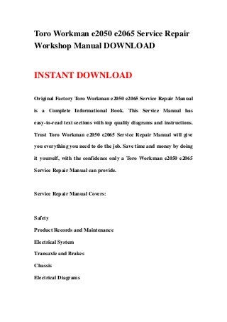 Toro Workman e2050 e2065 Service Repair
Workshop Manual DOWNLOAD
INSTANT DOWNLOAD
Original Factory Toro Workman e2050 e2065 Service Repair Manual
is a Complete Informational Book. This Service Manual has
easy-to-read text sections with top quality diagrams and instructions.
Trust Toro Workman e2050 e2065 Service Repair Manual will give
you everything you need to do the job. Save time and money by doing
it yourself, with the confidence only a Toro Workman e2050 e2065
Service Repair Manual can provide.
Service Repair Manual Covers:
Safety
Product Records and Maintenance
Electrical System
Transaxle and Brakes
Chassis
Electrical Diagrams
 