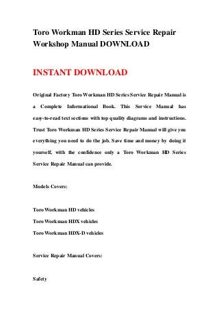 Toro Workman HD Series Service Repair
Workshop Manual DOWNLOAD
INSTANT DOWNLOAD
Original Factory Toro Workman HD Series Service Repair Manual is
a Complete Informational Book. This Service Manual has
easy-to-read text sections with top quality diagrams and instructions.
Trust Toro Workman HD Series Service Repair Manual will give you
everything you need to do the job. Save time and money by doing it
yourself, with the confidence only a Toro Workman HD Series
Service Repair Manual can provide.
Models Covers:
Toro Workman HD vehicles
Toro Workman HDX vehicles
Toro Workman HDX-D vehicles
Service Repair Manual Covers:
Safety
 