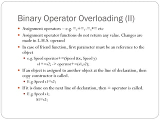Binary Operator Overloading (II)
 Assignment operators – e.g. =,+=,-=,*= etc
 Assignment operator functions do not return any value. Changes are
made in L.H.S. operand
 In case of friend function, first parameter must be an reference to the
object
 e.g. Speed operator+=(Speed &x, Speed y)
s1+=s2; -> operator+=(s1,s2);
 If an object is assigned to another object at the line of declaration, then
copy constructor is called.
 E.g. Speed s1=s2;
 If it is done on the next line of declaration, then = operator is called.
 E.g. Speed s1;
S1=s2;
 