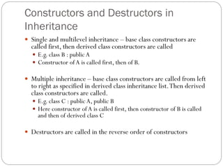 Constructors and Destructors in
Inheritance
 Single and multilevel inheritance – base class constructors are
called first, then derived class constructors are called
 E.g. class B : public A
 Constructor of A is called first, then of B.
 Multiple inheritance – base class constructors are called from left
to right as specified in derived class inheritance list.Then derived
class constructors are called.
 E.g. class C : public A, public B
 Here constructor of A is called first, then constructor of B is called
and then of derived class C
 Destructors are called in the reverse order of constructors
 