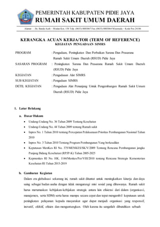 PEMERINTAH KABUPATEN PIDIE JAYA
RUMAH SAKIT UMUM DAERAH
Alamat : Jln. Banda Aceh – Medan Km. 158 Telp. (0653) 8003067 Fax. (0653) 8003064 Meureudu – Kode Pos 24186
KERANGKA ACUAN KERJA/TOR (TERM OF REFERENCE)
KEGIATAN PENGADAAN SIMRS
PROGRAM : Pengadaan, Peningkatan Dan Perbaikan Sarana Dan Prasarana
Rumah Sakit Umum Daerah (RSUD) Pidie Jaya
SASARAN PROGRAM : Peningkatan Sarana Dan Prasarana Rumah Sakit Umum Daerah
(RSUD) Pidie Jaya
KEGIATAN : Pengadaaan Alat SIMRS
SUB KEGIATAN : Pengadaan SIMRS
DETIL KEGIATAN : Pengadaan Alat Penunjang Untuk Pengembangan Rumah Sakit Umum
Daerah (RSUD) Pidie Jaya
1. Latar Belakang
a. Dasar Hukum
 Undang-Undang No. 36 Tahun 2009 Tentang Kesehatan
 Undang-Undang No. 44 Tahun 2009 tentang Rumah sakit
 Inpres No. 1 Tahun 2010 tentang Percepatan Pelaksanaan Prioritas Pembangunan Nasional Tahun
2010
 Inpres No. 3 Tahun 2010 Tentang Program Pembangunan Yang berkeadilan
 Keputusan MenKes RI No. 375/MENKES/SK/V/2009 Tentang Rencana Pembangunan jangka
Panjang Bidang Kesehatan (RPJP-K) Tahun 2005-2025
 Kepmenkes RI No. HK. 1144/Menkes/Per/VIII/2010 tentang Rencana Strategis Kementerian
Kesehatan RI Tahun 2015-2019
b. Gambaran Kegiatan
Dalam era globalisasi sekarang ini, rumah sakit dituntut untuk meningkatkan kinerja dan daya
saing sebagai badan usaha dengan tidak mengurangi misi sosial yang dibawanya. Rumah sakit
harus merumuskan kebijakan-kebijakan strategis antara lain efisiensi dari dalam (organisasi,
manajemen, serta SDM) serta harus mampu secara cepat dan tepat mengambil keputusan untuk
peningkatan pelayanan kepada masyarakat agar dapat menjadi organisasi yang responsif,
inovatif, efektif, efisien dan menguntungkan. Oleh karena itu sangatlah dibutuhkan sebuah
 