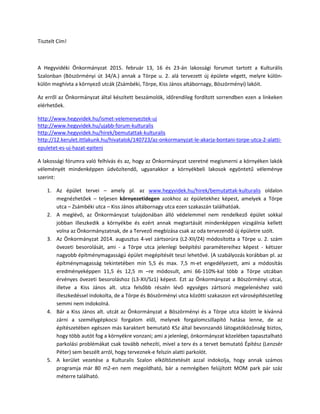 Tisztelt Cím!
A Hegyvidéki Önkormányzat 2015. február 13, 16 és 23-án lakossági forumot tartott a Kulturális
Szalonban (Böszörményi út 34/A.) annak a Törpe u. 2. alá tervezett új épülete végett, melyre külön-
külön meghívta a környező utcák (Zsámbéki, Törpe, Kiss János altábornagy, Böszörményi) lakóit.
Az erről az Önkormányzat által készített beszámolók, időrendileg fordított sorrendben ezen a linkeken
elérhetőek.
http://www.hegyvidek.hu/ismet-velemenyeztek-uj
http://www.hegyvidek.hu/ujabb-forum-kulturalis
http://www.hegyvidek.hu/hirek/bemutattak-kulturalis
http://12.kerulet.ittlakunk.hu/hivatalok/140723/az-onkormanyzat-le-akarja-bontani-torpe-utca-2-alatti-
epuletet-es-uj-hazat-epiteni
A lakossági fórumra való felhívás és az, hogy az Önkormányzat szeretné megismerni a környéken lakók
véleményét mindenképpen üdvözítendő, ugyanakkor a környékbeli lakosok egyöntetű véleménye
szerint:
1. Az épület tervei – amely pl. az www.hegyvidek.hu/hirek/bemutattak-kulturalis oldalon
megnézhetőek – teljesen környezetidegen azokhoz az épületekhez képest, amelyek a Törpe
utca – Zsámbéki utca – Kiss János altábornagy utca ezen szakaszán találhatóak.
2. A meglévő, az Önkormányzat tulajdonában álló védelemmel nem rendelkező épület sokkal
jobban illeszkedik a környékbe és ezért annak megtartását mindenképpen vizsgálnia kellett
volna az Önkormányzatnak, de a Tervező megbízása csak az oda tervezendő új épületre szólt.
3. Az Önkormányzat 2014. augusztus 4-vel zártsorúra (L2-XII/Z4) módosította a Törpe u. 2. szám
övezeti besorolását, ami - a Törpe utca jelenlegi beépítési paramétereihez képest - kétszer
nagyobb építménymagasságú épület megépítését teszi lehetővé. (A szabályozás korábban pl. az
építménymagasság tekintetében min 5,5 és max. 7,5 m-et engedélyezett, ami a módosítás
eredményeképpen 11,5 és 12,5 m –re módosult, ami 66-110%-kal több a Törpe utcában
érvényes övezeti besoroláshoz (L3-XII/Sz1) képest. Ezt az Önkormányzat a Böszörményi utcai,
illetve a Kiss János alt. utca felsőbb részén lévő egységes zártsorú megjelenéshez való
illeszkedéssel indokolta, de a Törpe és Böszörményi utca közötti szakaszon ezt városépítészetileg
semmi nem indokolná.
4. Bár a Kiss János alt. utcát az Önkormányzat a Böszörményi és a Törpe utca között le kívánná
zárni a személygépkocsi forgalom elől, melynek forgalomcsillapító hatása lenne, de az
építészetében egészen más karaktert bemutató KSz által bevonzandó látogatóközönség biztos,
hogy több autót fog a környékre vonzani; ami a jelenlegi, önkormányzat közelében tapasztalható
parkolási problémákat csak tovább nehezíti, mivel a terv és a tervet bemutató Építész (Lenzsér
Péter) sem beszélt arról, hogy terveznek-e felszín alatti parkolót.
5. A kerület vezetése a Kulturalis Szalon elköltöztetését azzal indokolja, hogy annak számos
programja már 80 m2-en nem megoldható, bár a nemrégiben felújított MOM park pár száz
méterre található.
 