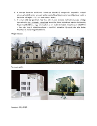 6. A tervezett épületben a Kulturalis Szalont cca. 120-140 fő befogadására tervezték a középső
szinten, a legfölső szintre tervezett tetőteraszokkal és a földszintre tervezett kávézóval együtt a
beruházás költsége cca. 150-200 millió forintra tehető.
7. A környék lakói úgy gondolják, hogy ilyen túlzó méretű épületre, melynek beruházási költsége
ilyen jelentős, nincs szüksége a környéknek. A meglévő épület felújításával a Kulturális Szalon új
helye megoldható lenne vagy - amennyiben az erre jóváírt forrásokat mindenképpen le kell hívni
– úgy más funkció odaköltöztetésével a meglévő, környékbe illeszkedő régi villa épület
felújítható és élettel megtölthető lenne.
Meglévő épület
Tervezett épület
Budapest, 2015.02.27.
 