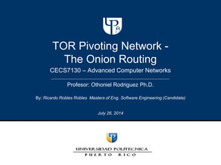 CECS7130 – Advanced Computer Networks
TOR Pivoting Network -
The Onion Routing
By: Ricardo Robles Robles Masters of Eng. Software Engineering (Candidate)
July 26, 2014
Profesor: Othoniel Rodriguez Ph.D.
 