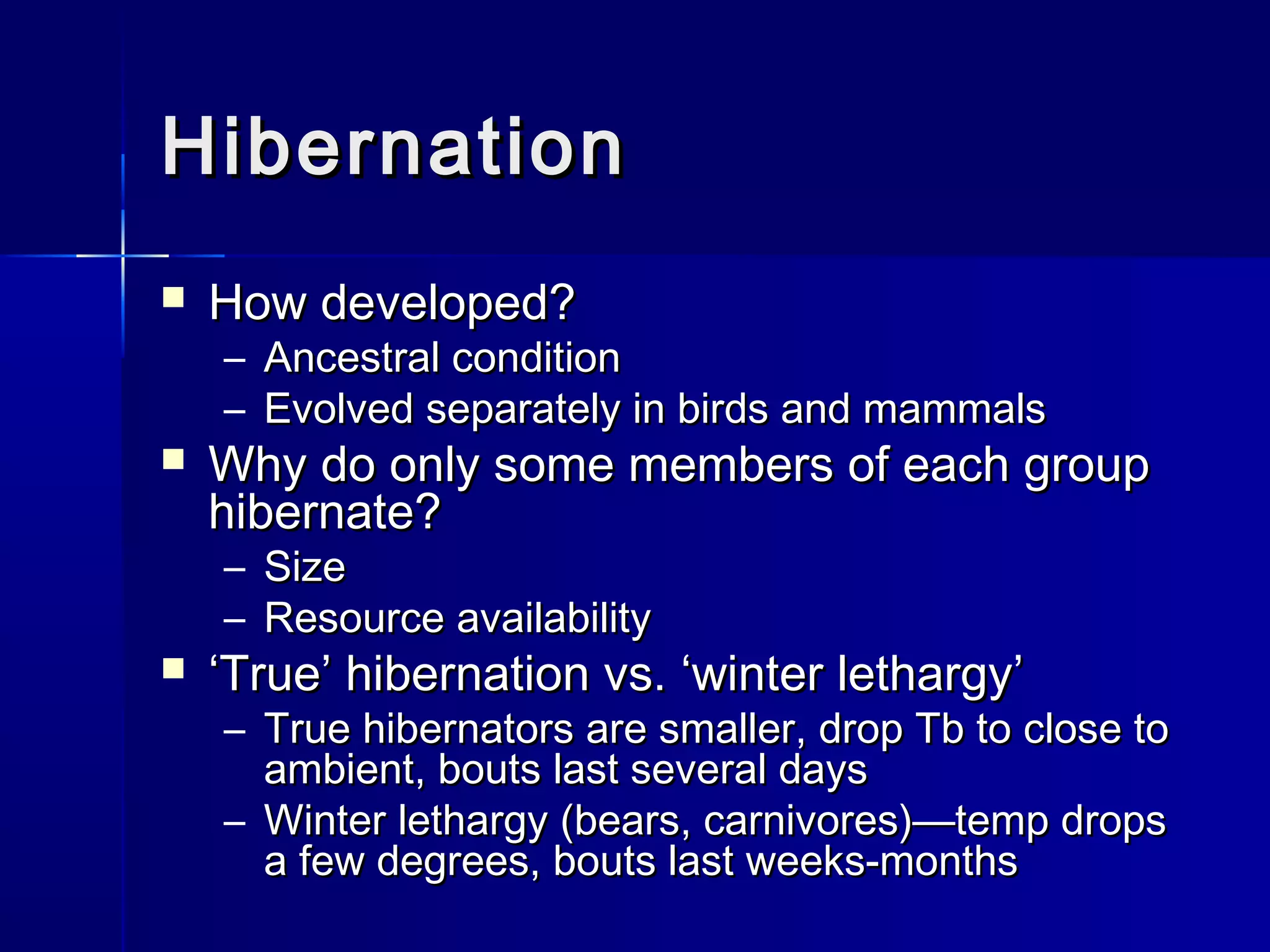 Hibernation


How developed?
–
–



Ancestral condition
Evolved separately in birds and mammals

Why do only some members of each group
hibernate?
– Size
– Resource availability



‘True’ hibernation vs. ‘winter lethargy’

– True hibernators are smaller, drop Tb to close to
ambient, bouts last several days
– Winter lethargy (bears, carnivores)—temp drops
a few degrees, bouts last weeks-months

 