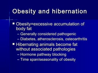 Obesity and hibernation


Obesity=excessive accumulation of
body fat

– Generally considered pathogenic
– Diabetes, atherosclerosis, osteoarthritis



Hibernating animals become fat
without associated pathologies
– Hormone pathway blocking
– Time span/seasonality of obesity

 