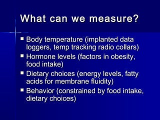 What can we measure?





Body temperature (implanted data
loggers, temp tracking radio collars)
Hormone levels (factors in obesity,
food intake)
Dietary choices (energy levels, fatty
acids for membrane fluidity)
Behavior (constrained by food intake,
dietary choices)

 
