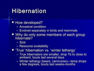 Hibernation


How developed?
–
–



Ancestral condition
Evolved separately in birds and mammals

Why do only some members of each group
hibernate?
– Size
– Resource availability



‘True’ hibernation vs. ‘winter lethargy’

– True hibernators are smaller, drop Tb to close to
ambient, bouts last several days
– Winter lethargy (bears, carnivores)—temp drops
a few degrees, bouts last weeks-months

 