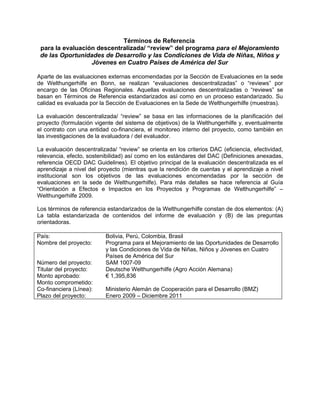 Términos de Referencia
 para la evaluación descentralizada/ “review” del programa para el Mejoramiento
 de las Oportunidades de Desarrollo y las Condiciones de Vida de Niñas, Niños y
                  Jóvenes en Cuatro Países de América del Sur

Aparte de las evaluaciones externas encomendadas por la Sección de Evaluaciones en la sede
de Welthungerhilfe en Bonn, se realizan “evaluaciones descentralizadas” o “reviews” por
encargo de las Oficinas Regionales. Aquellas evaluaciones descentralizadas o “reviews” se
basan en Términos de Referencia estandarizados así como en un proceso estandarizado. Su
calidad es evaluada por la Sección de Evaluaciones en la Sede de Welthungerhilfe (muestras).

La evaluación descentralizada/ “review” se basa en las informaciones de la planificación del
proyecto (formulación vigente del sistema de objetivos) de la Welthungerhilfe y, eventualmente
el contrato con una entidad co-financiera, el monitoreo interno del proyecto, como también en
las investigaciones de la evaluadora / del evaluador.

La evaluación descentralizada/ “review” se orienta en los criterios DAC (eficiencia, efectividad,
relevancia, efecto, sostenibilidad) así como en los estándares del DAC (Definiciones anexadas,
referencia OECD DAC Guidelines). El objetivo principal de la evaluación descentralizada es el
aprendizaje a nivel del proyecto (mientras que la rendición de cuentas y el aprendizaje a nivel
institucional son los objetivos de las evaluaciones encomendadas por la sección de
evaluaciones en la sede de Welthungerhilfe). Para más detalles se hace referencia al Guía
“Orientación a Efectos e Impactos en los Proyectos y Programas de Welthungerhilfe” –
Welthungerhilfe 2009.

Los términos de referencia estandarizados de la Welthungerhilfe constan de dos elementos: (A)
La tabla estandarizada de contenidos del informe de evaluación y (B) de las preguntas
orientadoras.

País:                      Bolivia, Perú, Colombia, Brasil
Nombre del proyecto:       Programa para el Mejoramiento de las Oportunidades de Desarrollo
                           y las Condiciones de Vida de Niñas, Niños y Jóvenes en Cuatro
                           Países de América del Sur
Número del proyecto:       SAM 1007-09
Titular del proyecto:      Deutsche Welthungerhilfe (Agro Acción Alemana)
Monto aprobado:            € 1,395,836
Monto comprometido:
Co-financiera (Línea):     Ministerio Alemán de Cooperación para el Desarrollo (BMZ)
Plazo del proyecto:        Enero 2009 – Diciembre 2011
 