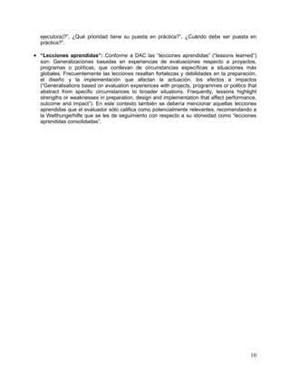 ejecutora)?”, ¿Qué prioridad tiene su puesta en práctica?”, ¿Cuándo debe ser puesta en
  práctica?”.

• “Lecciones aprendidas”: Conforme a DAC las “lecciones aprendidas” (“lessons learned”)
  son: Generalizaciones basadas en experiencias de evaluaciones respecto a proyectos,
  programas o políticas, que conllevan de circunstancias específicas a situaciones más
  globales. Frecuentemente las lecciones resaltan fortalezas y debilidades en la preparación,
  el diseño y la implementación que afectan la actuación, los efectos e impactos
  (“Generalisations based on evaluation experiences with projects, programmes or politics that
  abstract from specific circumstances to broader situations. Frequently, lessons highlight
  strengths or weaknesses in preparation, design and implementation that affect performance,
  outcome and impact”). En este contexto también se debería mencionar aquellas lecciones
  aprendidas que el evaluador sólo califica como potencialmente relevantes, recomendando a
  la Welthungerhilfe que se les de seguimiento con respecto a su idoneidad como “lecciones
  aprendidas consolidadas”.




                                                                                           10
 