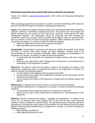 Explicaciones generales de los criterios DAC para la evaluación de proyectos:

Fuente de la citación: www.oecd.org/document/22: DAC criteria for Evaluating Development
Assistance


When evaluating programmes and projects it is useful to consider the following DAC Criteria, as
laid out in the DAC Principles for Evaluation of Development Assistance:

Impact: The positive and negative changes produced by a development intervention, directly or
indirectly, intended or unintended (especially long term). This involves the main impacts and
effects resulting from the activity on the local social, economic, environmental and other
development indicators. The examination should be concerned with both intended and
unintended results and must also include the positive and negative impact of external factors,
such as changes in terms of trade and financial conditions. When evaluating the impact of a
programme or a project, it is useful to consider the following questions:
    • What has happened as a result of the programme or project?
    • What real difference has the activity made

Sustainability: Sustainability is concerned with measuring whether the benefits of an activity
are likely to continue after donor funding has been withdrawn. Projects need to be
environmentally as well as financially sustainable. When evaluating the sustainability of a
programme or a project, it is useful to consider the following questions:
   • To what extent did the benefits of a programme or project continue after donor funding
       ceased?
   • What were the major factors which influenced the achievement or non-achievement of
       sustainability of the programme or project?

Relevance: The extent to which the aid activity is suited to the priorities and policies of the
target group, recipient and donor. In evaluating the relevance of a programme or a project, it is
useful to consider the following questions:
    • To what extent are the objectives of the programme still valid?
    • Are the activities and outputs of the programme consistent with the overall goal and the
        attainment of its objectives?
    • Are the activities and outputs of the programme consistent with the intended impacts and
        effects?

Effectiveness: A measure of the extent to which an aid activity attains its objectives.
In evaluating the effectiveness of a programme or a project, it is useful to consider the following
questions:
    • To what extent were the objectives achieved / are likely to be achieved?
    • What were the major factors influencing the achievement or non-achievement of the
        objectives?

Efficiency: Efficiency measures the outputs -- qualitative and quantitative -- in relation to the
inputs. It is an economic term which signifies that the aid uses the least costly resources
possible in order to achieve the desired results. This generally requires comparing alternative
approaches to achieving the same outputs, to see whether the most efficient process has been
adopted. When evaluating the efficiency of a programme or a project, it is useful to consider the
following questions:
     • Were activities cost-efficient?
     • Were objectives achieved on time?

                                                                                                12
 