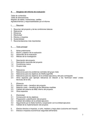 A      Desglose del informe de evaluación

Tabla de contenidos
Tabla de abreviaciones
Registro de tablas, ilustraciones, casillas
Agradecimientos y responsabilidades por el informe

I.     Resumen

1. Resumen del proyecto y de las condiciones básicas
2. Relevancia
3. Eficiencia
4. Efectividad
5. Efectos e impactos
6. Sostenibilidad
7. Recomendaciones más importantes


II.    Texto principal

0.     Notas preliminares
0.1    Razón y objetivo de la evaluación
0.2    Desarrollo de la evaluación
0.3    Método de la investigación

1.     Descripción del proyecto
1.1    Descripción resumida del proyecto
1.2    Condiciones marco
1.3    Grupos meta

2.    Relevancia
2.1   Relevancia para los problemas centrales del grupo meta
2.2   Relevancia para los objetivos de Welthungerhilfe
2.3   Relevancia para los objetivos de la entidad ejecutora y del país contraparte
2.4   Otros aspectos (por ejemplo relevancia en relación a los “technical notes” (notas
      técnicas) de la UE).

3.     Eficiencia
3.1    Relación costo – beneficio del proyecto
3.2    Relación costo – beneficio de las diferentes medidas
3.3    Calidad del sistema de M&E interno del proyecto
3.4    Otros aspectos

4.     Efectividad
4.1    Consecución de los objetivos
4.2    Preparación y planificación del proyecto
4.3    Calidad del análisis de la entidad ejecutora
4.4    Seguimiento por la Sede Central y cooperación con la entidad ejecutora
4.5    Calidad de la implementación del proyecto

5.     Efectos directos e impactos, a corto, mediano y largo plazo (outcome and impact)
5.1    Efectos e impactos económicos/ seguridad alimentaria

                                                                                          3
 