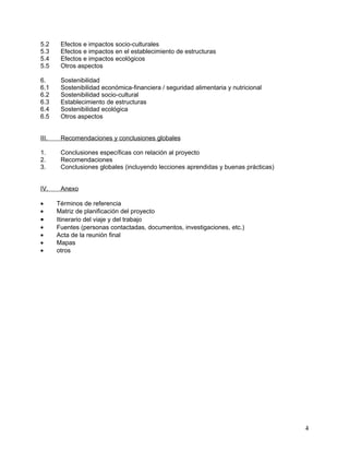 5.2     Efectos e impactos socio-culturales
5.3     Efectos e impactos en el establecimiento de estructuras
5.4     Efectos e impactos ecológicos
5.5     Otros aspectos

6.      Sostenibilidad
6.1     Sostenibilidad económica-financiera / seguridad alimentaria y nutricional
6.2     Sostenibilidad socio-cultural
6.3     Establecimiento de estructuras
6.4     Sostenibilidad ecológica
6.5     Otros aspectos


III.    Recomendaciones y conclusiones globales

1.      Conclusiones específicas con relación al proyecto
2.      Recomendaciones
3.      Conclusiones globales (incluyendo lecciones aprendidas y buenas prácticas)


IV.     Anexo

•      Términos de referencia
•      Matriz de planificación del proyecto
•      Itinerario del viaje y del trabajo
•      Fuentes (personas contactadas, documentos, investigaciones, etc.)
•      Acta de la reunión final
•      Mapas
•      otros




                                                                                     4
 