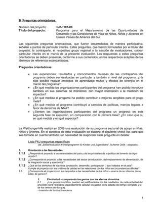 B Preguntas orientadoras:

Número del proyecto:              SAM 107-09
Titulo del proyecto:              Programa para el Mejoramiento de las Oportunidades de
                                  Desarrollo y las Condiciones de Vida de Niñas, Niños y Jóvenes en
                                  Cuatro Países de América del Sur

Las siguientes preguntas orientadoras, que fueron desarrolladas de manera participativa,
señalan a puntos de particular interés. Estas preguntas, que fueron formuladas por el titular del
proyecto, la contraparte, el respectivo grupo regional o la sección de evaluaciones, cobran
particular interés en el marco de la presente evaluación. Las respuestas a estas preguntas
orientadoras se deben presentar, conforme a sus contenidos, en los respectivos acápites de los
términos de referencia estandarizados.

Preguntas orientadoras:

        •   Las experiencias, resultados y conocimientos diversas de las contrapartes del
            programa deben ser evaluadas en particular y también a nivel del programa. ¿Ha
            sido posible realizar procesos de aprendizaje mutuo y efectos de sinergía en el
            marco del programa?
        •   ¿En qué medida las organizaciones participantes del programa han podido introducir
            cambios en sus sistemas de monitoreo, con mayor orientación a la medición de
            impactos?
        •   ¿En qué medida el progama ha podido contribuir a mejoras tangibles para el grupo
            meta?
        •   ¿En qué medida el programa contribuyó a cambios de políticas, marcos legales a
            favor de derechos de NNA?
        •   ¿Sienten las organizaciones participantes del programa un progreso en esta
            segunda fase de ejecución, en comparación con la primera fase? ¿En caso que si,
            en qué medida y en qué aspectos?


La Welthungerhilfe realizó en 2006 una evaluación de su programa sectorial de apoyo a niñas,
niños y jóvenes. En el contexto de esta evaluación se elaboró el siguiente check-list, para que
sea tomado en cuenta también, sin necesidad de responder cada pregunta en detalle:

        Lista FKJ-preguntas específicas
                 (de „Sektorevaluation Förderprogramm für Kinder und Jugendliche“, Scherrer 2006 - adaptado)

1.      Orientación a las Necesidades
1.1.1   ¿Responde el proyecto a las necesidades del país y da las prioriades de la politica de fomento de Agro
        Acción?
1.1.2   ¿Corresponde el proyecto a las necesidades del sector de educación, del mejoramiento de alimentación, de
        la integración social y económica?
1.1.3   ¿Qué de los derechos de los niños (protección, desarrollo, participación ) son violados en el pais?
        Cumple el proyecto con los critérios de calidad en las relaciones con los niños en circunstancias dificiles?
1.5     ¿Corresponde el proyecto con sus requisitos a las necesidades de los niños – acerca de su infancia, de su
        edad, de género?

                2.        Efectividad – comparando los gastos con los efectos obtenidos
                2.1       ¿Los gastos invertidos pueden ser justificacados con los resultados de cada actividad del
                proyecto (será necesário separadamente calcular los gastos de la estadia de tiempo completo y la
                de los centros de dia) p.ej.
                - inversión de fondos financieros


                                                                                                                  5
 