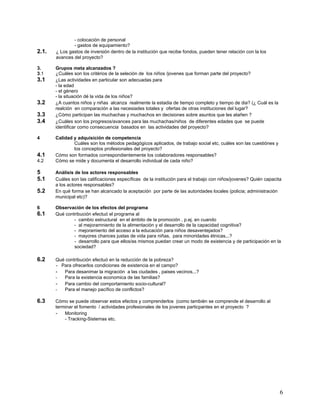 - colocación de personal
               - gastos de equipamiento?
2.1.   ¿ Los gastos de inversión dentro de la institución que recibe fondos, pueden tener relación con la los
       avances del proyecto?

3.     Grupos meta alcanzados ?
3.1    ¿Cuáles son los critérios de la seleción de los niños /jovenes que forman parte del proyecto?
3.1    ¿Las actividades en particular son adecuadas para
       - la edad
       - el género
       - la situación dé la vida de los niños?
3.2    ¿A cuantos niños y niñas alcanza realmente la estadia de tiempo completo y tiempo de dia? (¿ Cuál es la
       realción en comparación a las necesiades totales y ofertas de otras instituciones del lugar?
3.3    ¿Cómo participan las muchachas y muchachos en decisiones sobre asuntos que les atañen ?
3.4    ¿Cuáles son los progresos/avances para las muchachas/niños de diferentes edades que se puede
       identificar como consecuencia basados en las actividades del proyecto?

4      Calidad y adquisición de competencia
               Cuáles son los métodos pedagógicos aplicados, de trabajo social etc, cuáles son las cuestiónes y
               los conceptos profesionales del proyecto?
4.1    Cómo son formados correspondientemente los colaboradores responsables?
4.2    Cómo se mide y documenta el desarrollo individual de cada niño?

5      Análisis de los actores responsables
5.1    Cuáles son las calificaciones específicas de la institución para el trabajo con niños/jovenes? Quién capacita
       a los actores responsables?
5.2    En qué forma se han alcancado la aceptación por parte de las autoridades locales (policia; administración
       municipal etc)?

6      Observación de los efectos del programa
6.1    Qué contribución efectuó el programa al
               - cambio estructural en el ámbito de la promoción , p.ej. en cuando
               - al mejoramniento de la alimentación y el desarrollo de la capacidad cognitiva?
               - mejoramiento del acceso a la educación para niños desaventejados?
               - mayores chances justas de vida para niñas, para minoridades étnicas,..?
               - desarrollo para que ellos/as mismos puedan crear un modo de existencia y de participación en la
               sociedad?

6.2    Qué contribución efectuó en la reducción de la pobreza?
       - Para ofrecerlos condiciones de existencia en el campo?
       - Para desanimar la migración a las ciudades , paises vecinos...?
       -  Para la existencia economica de las familias?
       - Para cambio del comportamiento socio-cultural?
       -  Para el manejo pacífico de conflictos?

6.3    Cómo se puede observar estos efectos y comprenderlos (como también se comprende el desarrollo al
       terminar el fomento / actividades profesionales de los jovenes particpantes en el proyecto ?
       - Monitoring
           - Tracking-Sistemas etc.




                                                                                                                   6
 