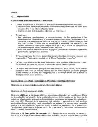 Anexo:

a)     Explicaciones:

Explicaciones generales acerca de la evaluación:

•     Durante la evaluación, el evaluador / la evaluadora elabora los siguientes productos:
      o Documentación de las constataciones y recomendaciones preliminares, así como de la
        discusión final in situ (idioma oficial del país)
      o Informe principal de la evaluación (idioma a ser determinado)

•     En particular:
      o Las principales constataciones y recomendaciones de los evaluadores / las
        evaluadoras son presentadas a la entidad / el equipo contraparte (en forma escrita) y
        discutidas. Los principales resultados de esta discusión final (consenso / divergencias)
        son protocolizados. El acta final es firmado por el evaluador / la evaluadora y el
        Director de la entidad contraparte o el jefe del proyecto. En lo posible, un representante
        de la oficina regional deberá participar en esta discusión.
      o El informe principal debe abarcar unas 40 páginas (sin anexos). Debe ser comprensible
        por sí mismo y por personas externas.

•     En la página portada del informe debe indicar claramente el tipo del informe y quiénes son
      responsables: “Review encomendado por la Oficina Regional en Lima, Perú”

•     La Welthungerhilfe muchas veces es denominada de otra manera en los idiomas locales.
      En el informe sólo debe ser utilizado el nombre en alemán “Welthungerhilfe”.

•     La versión final del informe principal debe ser entregada, en lo posible, en el formato
      electrónico PDF y en un formato editable, sino en forma impresa. El informe principal
      puede contener un máximo de 5 imágenes para la ilustración directa. Por lo demás se
      debe prevenir un anexo separado.


Explicaciones específicas con respecto a diferentes contenidos del informe

Referente a I. El resumen debe abarcar un máximo de 5 páginas


Referente a II. Texto principal, en detalle:

Referente a 0) Notas preliminares: (0.2) Los siguientes puntos deben ser considerados: Plazo
de la evaluación, participación de la entidad ejecutora en la formulación de los términos de
referencia y la ejecución, acontecimientos especiales, composición del equipo de evaluadores.
Así como (0.3): Magnitud de la evaluación, qué métodos y, eventualmente, qué sondeos
participativos fueron utilizados, y qué triangulación fue aplicada. Por ejemplo, sería razonable
realizar una triangulación de “inspección in situ y análisis de evaluador / de la evaluadora”,
“sondeo participativo acerca de la percepción del grupo meta” y “entrevistas con informantes
clave” y “análisis de documentos”).

Referente a 1) Descripción del proyecto: (1.1) Descripción muy resumida del proyecto;
indicación si el proyecto es implementado por una entidad contraparte o por la Welthungerhilfe

                                                                                                7
 
