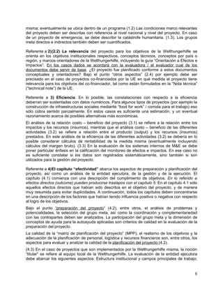 misma; eventualmente se ubica dentro de un programa (1.2) Las condiciones marco relevantes
del proyecto deben ser descritas con referencia al nivel nacional y nivel del proyecto. En caso
de un proyecto de emergencia, se debe describir la catástrofe humanitaria. (1.3). Los grupos
meta directos e indirectos también deben ser cuantificados.

Referente a 2)(2.2) La relevancia del proyecto para los objetivos de la Welthungerhilfe se
orienta en los objetivos institucionales respectivos, conceptos técnicos, conceptos por país o
región, y marcos orientadores de la Welthungerhilfe, incluyendo la guía “Orientación a Efectos e
Impactos”. En los casos dados se acordará con la evaluadora / el evaluador cual de los
documentos debe servir de base. ¿El proyecto fue planificado conforme a estos documentos
conceptuales y orientadores? Bajo el punto “otros aspectos” (2.4) por ejemplo debe ser
precisado en el caso de proyectos co-financiados por la UE en qué medida el proyecto tiene
relevancia para los objetivos del co-financiador, tal como están formulados en la “Nota técnica”
(“technical note”) de la UE.

Referente a 3) Eficiencia: En lo posible, las constataciones con respecto a la eficiencia
deberían ser sustentadas con datos numéricos. Para algunos tipos de proyectos (por ejemplo la
construcción de infraestructuras sociales mediante “food for work” / comida para el trabajo) eso
sólo cobra sentido parcialmente. En estos casos es suficiente una estimación, y un eventual
razonamiento acerca de posibles alternativas más económicas.
El análisis de la relación costo – beneficio del proyecto (3.1) se refiere a la relación entre los
impactos y los recursos (insumos), mientras que el análisis costo – beneficio de las diferentes
actividades (3.2) se refiere a relación entre el producto (output) y los recursos (insumos)
prestados. En este análisis de la eficiencia de las diferentes actividades (3.2) se debería en lo
posible considerar cálculos de rentabilidad de la medida misma (eventualmente incluyendo
cálculos del margen bruto). (3.3) En la evaluación de los sistemas internos de M&E se debe
poner particular énfasis en la calificación del monitoreo de efectos e impactos. En ese caso no
es suficiente constatar si los datos son registrados sistemáticamente, sino también si son
utilizados para la gestión del proyecto.

Referente a 4)El capítulo “efectividad” abarca los aspectos de preparación y planificación del
proyecto, así como un análisis de la entidad ejecutora, de la gestión y de la ejecución. El
capítulo (4.1) comienza con una descripción del cumplimiento de objetivos. En lo referido a
efectos directos (outcome) pueden producirse traslapos con el capítulo 5: En el capítulo 4.1 sólo
aquellos efectos directos que habían sido descritos en el objetivo del proyecto, y de manera
muy resumida para evitar duplicidades. A continuación, todos los capítulos deben concentrarse
en una descripción de los factores que habían tenido influencia positiva o negativa con respecto
al logro de los objetivos.
Bajo el punto “preparación del proyecto” (4.2), entre otros, el análisis de problemas y
potencialidades, la selección del grupo meta, así como la coordinación y complementariedad
con las contrapartes deben ser analizados. La participación del grupo meta y la dimensión de
conceptos de ayuda para la autoayuda aplicadas son criterios de calidad en la evaluación de la
preparación del proyecto.
La calidad de la “matriz de planificación del proyecto” (MPP), el realismo de los objetivos y la
adecuación de la planificación de personal, logística y recursos financieros son, entre otros, los
aspectos para evaluar y analizar la calidad de la planificación del proyecto (4.2).
(4.3) En el caso de proyectos que son implementados por la Welthungerhilfe misma, la noción
“titular” se refiere al equipo local de la Welthungerhilfe. La evaluación de la entidad ejecutora
debe abarcar los siguientes aspectos: Estructura institucional y campos principales de trabajo;


                                                                                                8
 