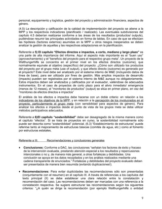 personal, equipamiento y logística, gestión del proyecto y administración financiera, aspectos de
género.
(4.5) La descripción y calificación de la calidad de implementación del proyecto se atiene a la
MPP y los respectivos indicadores (planificado / realizado). Las eventuales subdivisiones del
capítulo 4.5 deberían realizarse conforme a las áreas de los resultados (productos/ outputs),
pudiéndose resumir las principales actividades en forma de tablas. En caso de que se efectúen
las hipótesis (factores externos) asumidas en la MPP u otros riesgos inesperados se deben
analizar la gestión de aquellas y las respectivas adaptaciones en la planificación.

Referente a 5) El capítulo “Efectos directos e impactos, a corto, mediano y largo plazo” es
una parte de alta importancia del informe. Aquí el aspecto más importante es el “buen uso”
(aprovechamiento) y el “beneficio del proyecto para el respectivo grupo meta”. Un proyecto de la
Welthungerhilfe se concentra en el primer nivel en los efectos directos (outcome), que
normalmente equivale al objetivo (específico) del proyecto: ¿Cómo son utilizado los productos
del proyecto por el grupo meta (use of output), y que efecto directo (outcome) es generado por
el proyecto? Este nivel debe ser analizado por el sistema interno de M&E (incluyendo datos de
línea de base), para ser utilizado por fines de gestión. Más amplios impactos de desarrollo
(impacts) pueden ser registrados por el sistema interno de M&E aunque no obligatoriamente.
Estos impactos deben ser analizados y calificados por el evaluador, valiéndose de adecuados
instrumentos. En el caso de proyectos de corto plazo para el alivio inmediato/ emergencia
(menos de 12 meses), el “monitoreo de productos” (output) se sitúa en primer plano, en vez del
“monitoreo de efectos directos e impactos”
El análisis de los efectos e impactos debe hacerse con un doble criterio: en relación a los
indicadores de los objetivos de la MPP, y en relación a la percepción de los involucrados en el
proyecto, particularmente el grupo meta (con sensibilidad para aspectos de género). Para
analizar los efectos e impactos desde el punto de vista de los grupos meta se debe utilizar
métodos participativos adecuados.

Referente a 6)El capítulo “sostenibilidad” debe ser desagregado de la misma manera como
el capítulo “efectos”. Si se trata de proyectos en curso, la sostenibilidad normalmente sólo
puede ser descrita como “sostenibilidad” potencial. (6.3) “Establecimiento de estructuras” puede
referirse tanto al mejoramiento de estructuras básicas (comités de agua, etc.) como al fomento
por estructuras estatales.


Referente a III.      Recomendaciones y conclusiones generales

•   Conclusiones: Conforme a DAC, las conclusiones “señalan los factores de éxito y fracaso
    de la intervención evaluada, prestando atención especial a los resultados y repercusiones
    intencionales o no y, de manera más general, a otras fortalezas y debilidades. Una
    conclusión se apoya en los datos recopilados y en los análisis realizados mediante una
    cadena transparente de enunciados.” Fortalezas y debilidades del proyecto evaluado deben
    ser presentados de manera bien resumida (evitando duplicaciones!).

• Recomendaciones: Para evitar duplicidades las recomendaciones sólo son presentadas
    (conjuntamente con el resumen) en el capítulo III. A través de referencias a los capítulos del
    texto principal (II) se debe establecer una clara relación entre la constatación y
    recomendación del caso. Las recomendaciones deben ser marcadas con una referencia a la
    constatación respectiva. Se sugiere estructurar las recomendaciones según los siguientes
    criterios: “¿A quién se dirige la recomendación (por ejemplo Welthungerhilfe o entidad


                                                                                                9
 