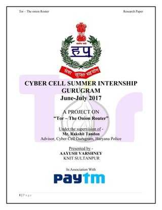 Tor – The onion Router Research Paper
1 | P a g e
CYBER CELL SUMMER INTERNSHIP
GURUGRAM
June-July 2017
A PROJECT ON
“Tor – The Onion Router”
Under the supervision of -
Mr. Rakshit Tandon
Advisor, Cyber Cell Gurugram, Haryana Police
Presented by -
AAYUSH VARSHNEY
KNIT SULTANPUR
In Association With
 