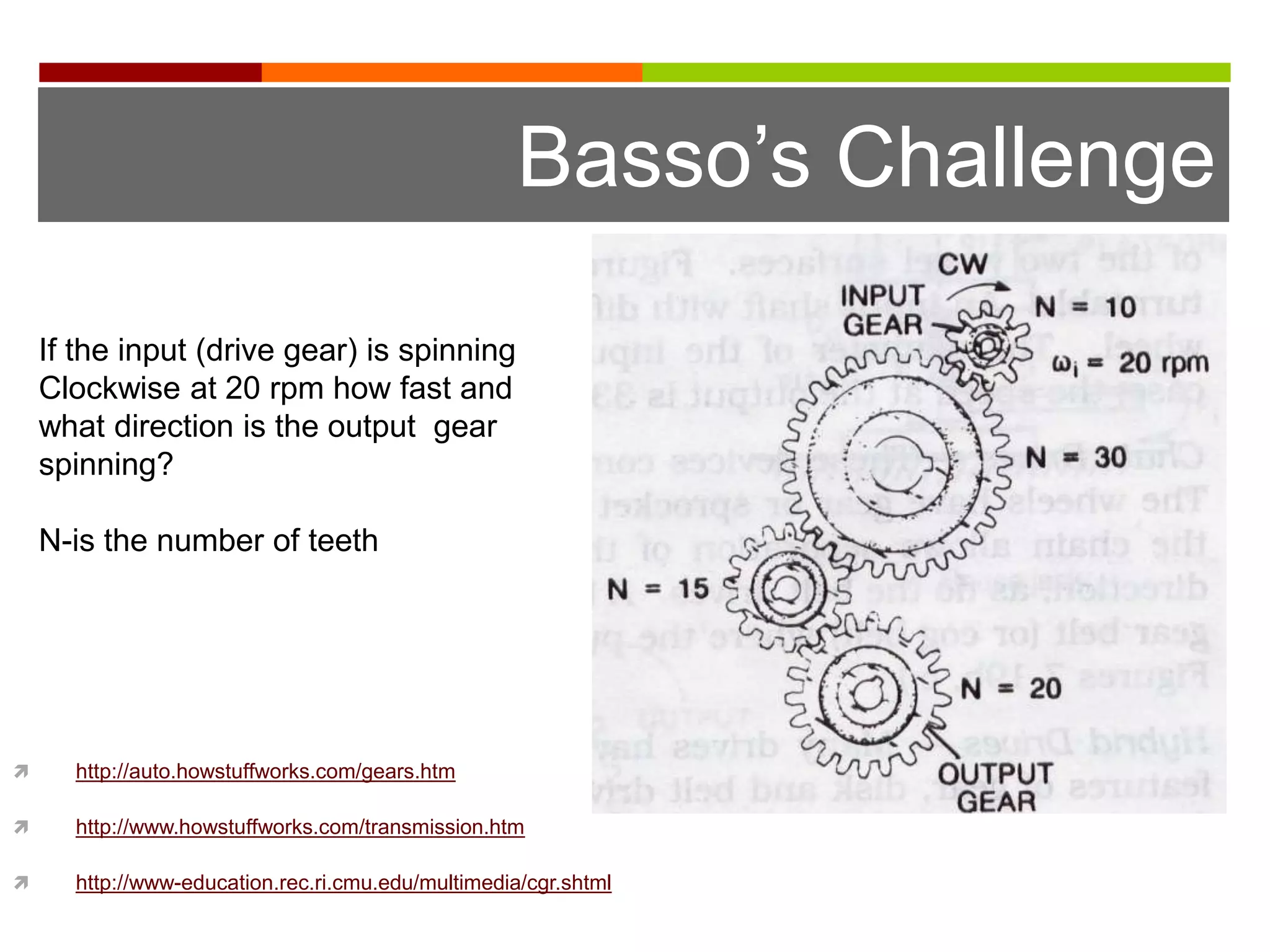 Basso’s Challenge

    If the input (drive gear) is spinning
    Clockwise at 20 rpm how fast and
    what direction is the output gear
    spinning?

    N-is the number of teeth




     http://auto.howstuffworks.com/gears.htm

     http://www.howstuffworks.com/transmission.htm

     http://www-education.rec.ri.cmu.edu/multimedia/cgr.shtml
 
