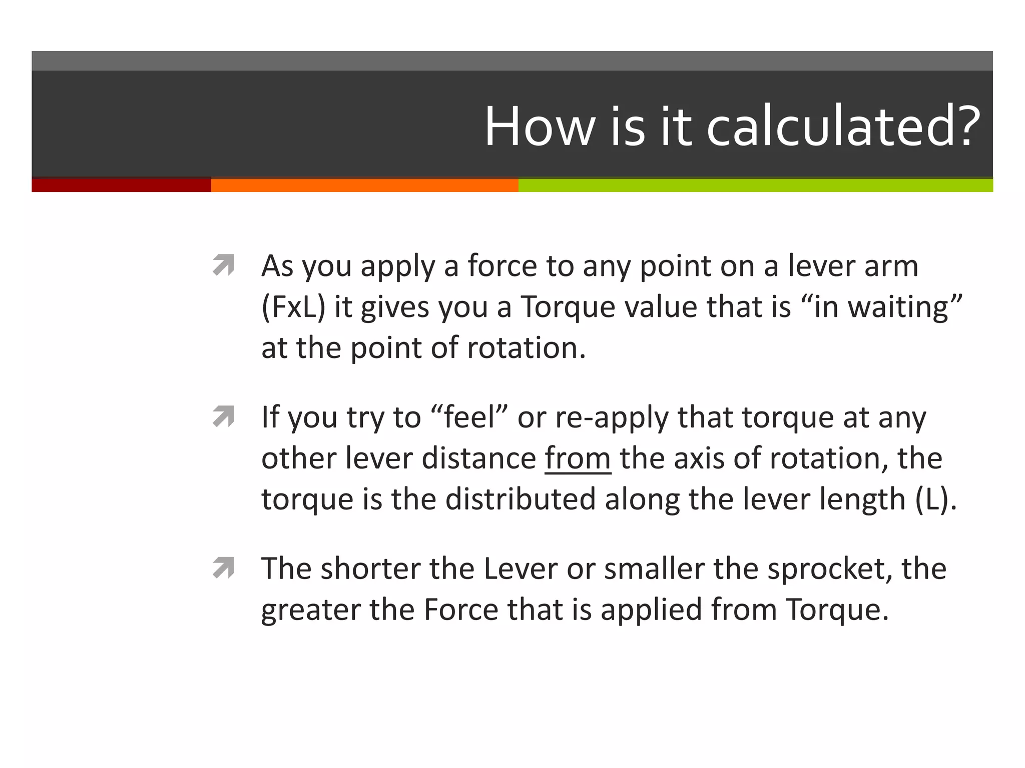 How is it calculated?

 As you apply a force to any point on a lever arm
   (FxL) it gives you a Torque value that is “in waiting”
   at the point of rotation.

 If you try to “feel” or re-apply that torque at any
   other lever distance from the axis of rotation, the
   torque is the distributed along the lever length (L).

 The shorter the Lever or smaller the sprocket, the
   greater the Force that is applied from Torque.
 
