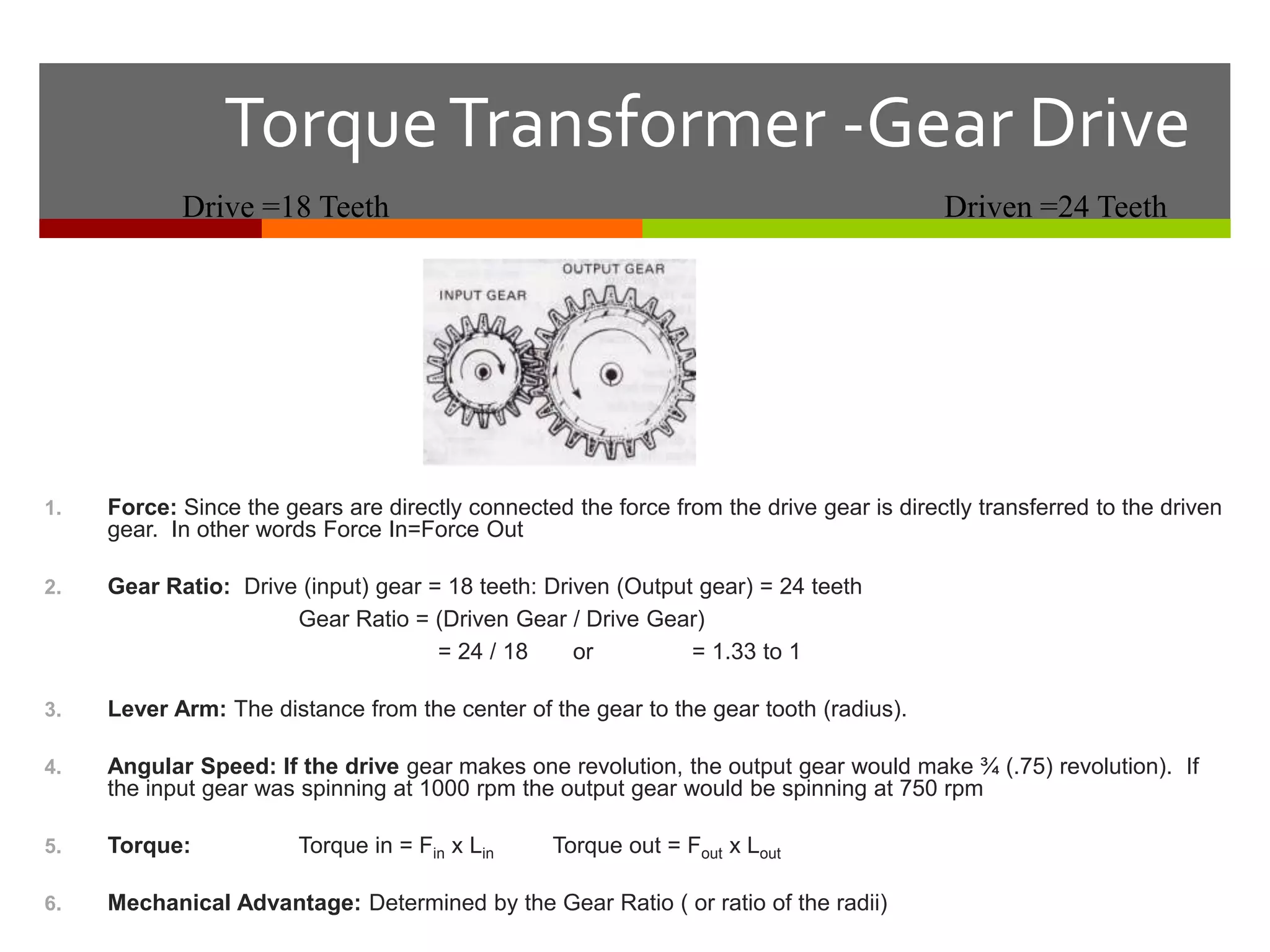 Torque Transformer -Gear Drive
            Drive =18 Teeth                                                              Driven =24 Teeth




1.   Force: Since the gears are directly connected the force from the drive gear is directly transferred to the driven
     gear. In other words Force In=Force Out

2.   Gear Ratio: Drive (input) gear = 18 teeth: Driven (Output gear) = 24 teeth
                      Gear Ratio = (Driven Gear / Drive Gear)
                                     = 24 / 18     or         = 1.33 to 1

3.   Lever Arm: The distance from the center of the gear to the gear tooth (radius).

4.   Angular Speed: If the drive gear makes one revolution, the output gear would make ¾ (.75) revolution). If
     the input gear was spinning at 1000 rpm the output gear would be spinning at 750 rpm

5.   Torque:            Torque in = Fin x Lin     Torque out = Fout x Lout

6.   Mechanical Advantage: Determined by the Gear Ratio ( or ratio of the radii)
 