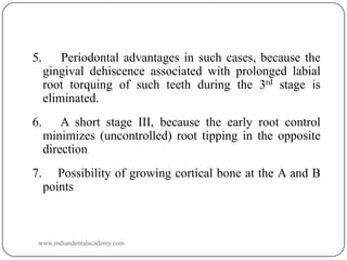 5.

Periodontal advantages in such cases, because the
gingival dehiscence associated with prolonged labial
root torquing of such teeth during the 3rd stage is
eliminated.

6.

A short stage III, because the early root control
minimizes (uncontrolled) root tipping in the opposite
direction

7.

Possibility of growing cortical bone at the A and B
points

www.indiandentalacademy.com

 