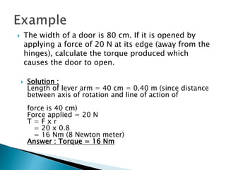  The width of a door is 80 cm. If it is opened by
applying a force of 20 N at its edge (away from the
hinges), calculate the torque produced which
causes the door to open.
 Solution :
Length of lever arm = 40 cm = 0.40 m (since distance
between axis of rotation and line of action of
force is 40 cm)
Force applied = 20 N
T = F x r
= 20 x 0.8
= 16 Nm (8 Newton meter)
Answer : Torque = 16 Nm
 