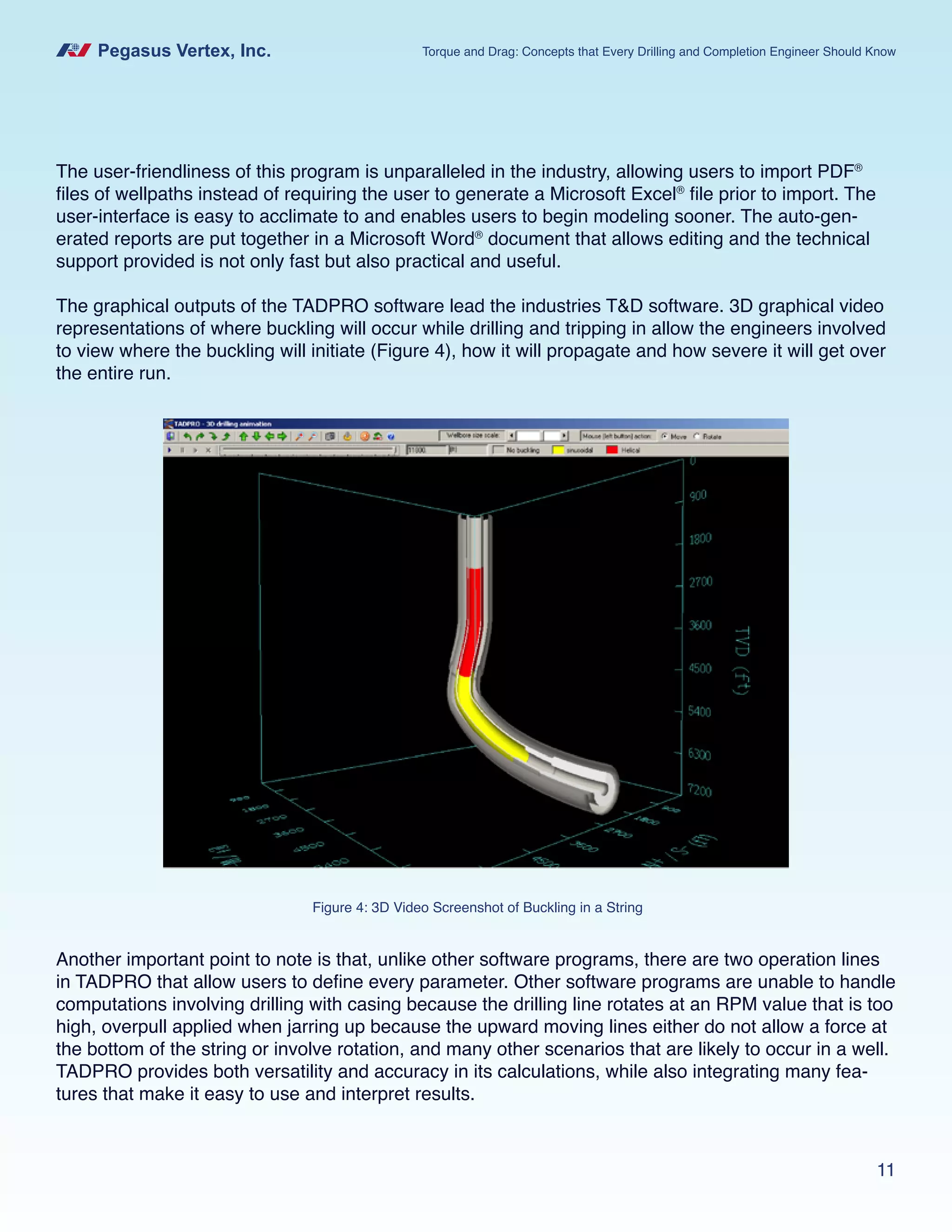 Pegasus Vertex, Inc. Torque and Drag: Concepts that Every Drilling and Completion Engineer Should Know
11
The user-friendliness of this program is unparalleled in the industry, allowing users to import PDF®
files of wellpaths instead of requiring the user to generate a Microsoft Excel®
file prior to import. The
user-interface is easy to acclimate to and enables users to begin modeling sooner. The auto-gen-
erated reports are put together in a Microsoft Word®
document that allows editing and the technical
support provided is not only fast but also practical and useful.
The graphical outputs of the TADPRO software lead the industries T&D software. 3D graphical video
representations of where buckling will occur while drilling and tripping in allow the engineers involved
to view where the buckling will initiate (Figure 4), how it will propagate and how severe it will get over
the entire run.
Figure 4: 3D Video Screenshot of Buckling in a String
Another important point to note is that, unlike other software programs, there are two operation lines
in TADPRO that allow users to define every parameter. Other software programs are unable to handle
computations involving drilling with casing because the drilling line rotates at an RPM value that is too
high, overpull applied when jarring up because the upward moving lines either do not allow a force at
the bottom of the string or involve rotation, and many other scenarios that are likely to occur in a well.
TADPRO provides both versatility and accuracy in its calculations, while also integrating many fea-
tures that make it easy to use and interpret results.
 