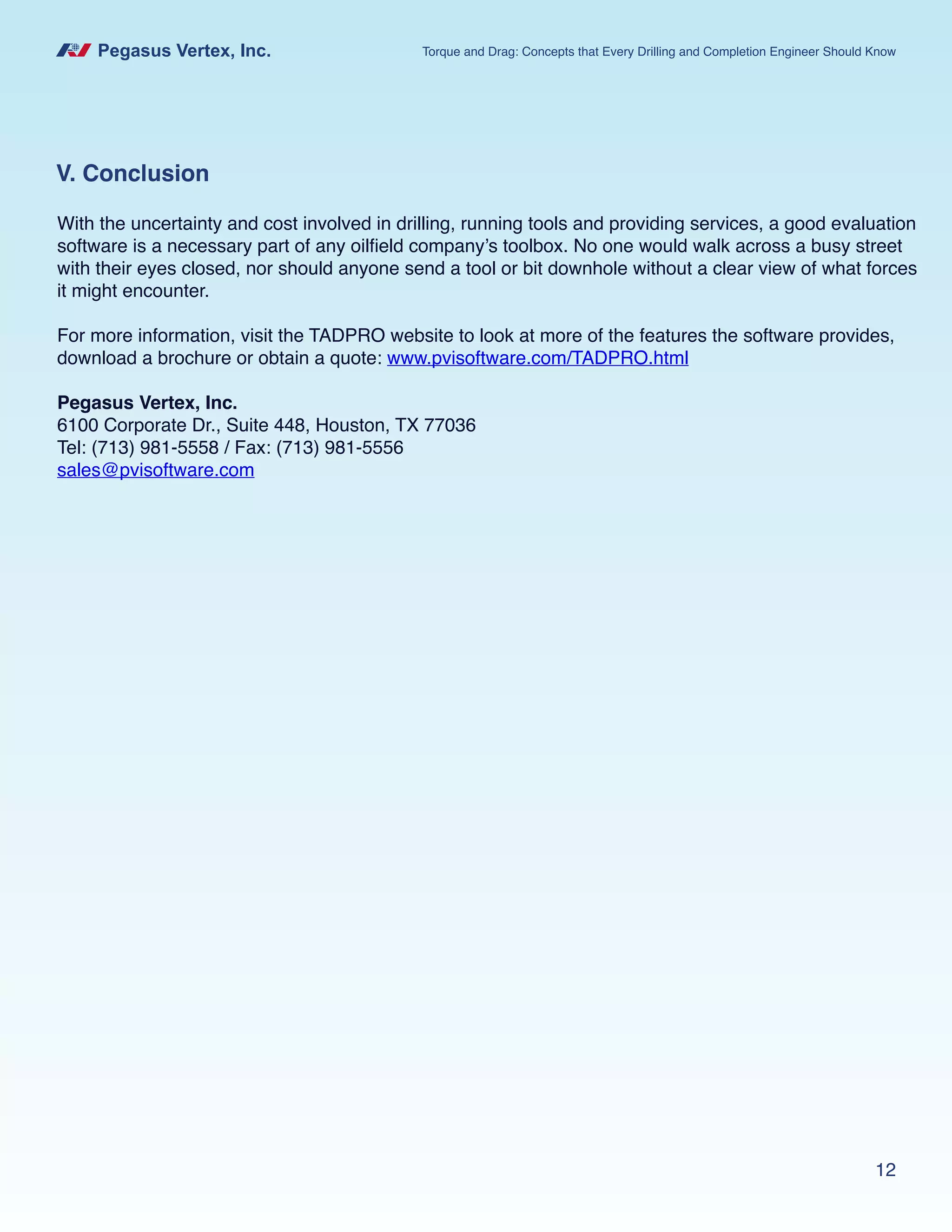Pegasus Vertex, Inc. Torque and Drag: Concepts that Every Drilling and Completion Engineer Should Know
12
V. Conclusion
With the uncertainty and cost involved in drilling, running tools and providing services, a good evaluation
software is a necessary part of any oilfield company’s toolbox. No one would walk across a busy street
with their eyes closed, nor should anyone send a tool or bit downhole without a clear view of what forces
it might encounter.
For more information, visit the TADPRO website to look at more of the features the software provides,
download a brochure or obtain a quote: www.pvisoftware.com/TADPRO.html
Pegasus Vertex, Inc.
6100 Corporate Dr., Suite 448, Houston, TX 77036
Tel: (713) 981-5558 / Fax: (713) 981-5556
sales@pvisoftware.com
 