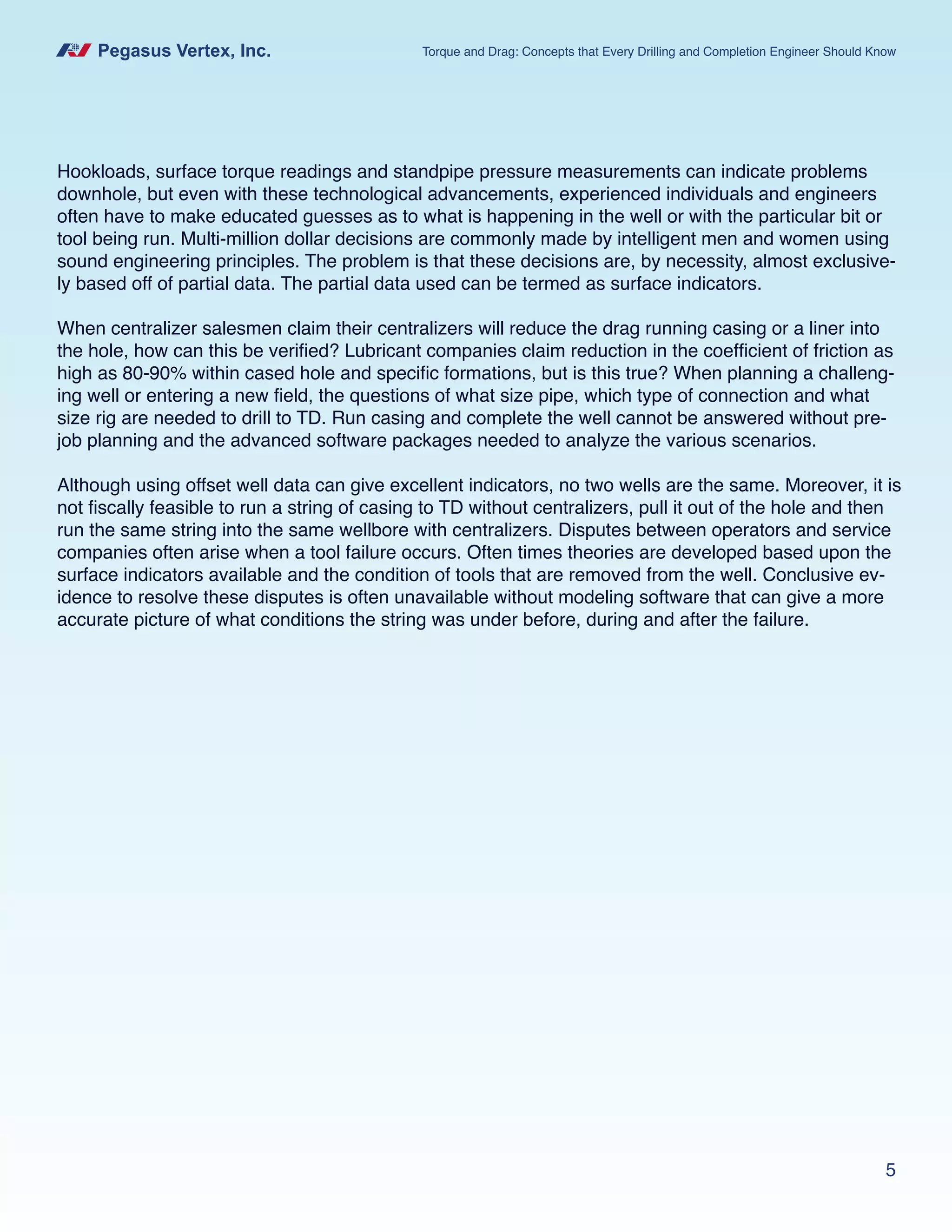 Pegasus Vertex, Inc. Torque and Drag: Concepts that Every Drilling and Completion Engineer Should Know
5
Hookloads, surface torque readings and standpipe pressure measurements can indicate problems
downhole, but even with these technological advancements, experienced individuals and engineers
often have to make educated guesses as to what is happening in the well or with the particular bit or
tool being run. Multi-million dollar decisions are commonly made by intelligent men and women using
sound engineering principles. The problem is that these decisions are, by necessity, almost exclusive-
ly based off of partial data. The partial data used can be termed as surface indicators.
When centralizer salesmen claim their centralizers will reduce the drag running casing or a liner into
the hole, how can this be verified? Lubricant companies claim reduction in the coefficient of friction as
high as 80-90% within cased hole and specific formations, but is this true? When planning a challeng-
ing well or entering a new field, the questions of what size pipe, which type of connection and what
size rig are needed to drill to TD. Run casing and complete the well cannot be answered without pre-
job planning and the advanced software packages needed to analyze the various scenarios.
Although using offset well data can give excellent indicators, no two wells are the same. Moreover, it is
not fiscally feasible to run a string of casing to TD without centralizers, pull it out of the hole and then
run the same string into the same wellbore with centralizers. Disputes between operators and service
companies often arise when a tool failure occurs. Often times theories are developed based upon the
surface indicators available and the condition of tools that are removed from the well. Conclusive ev-
idence to resolve these disputes is often unavailable without modeling software that can give a more
accurate picture of what conditions the string was under before, during and after the failure.
 