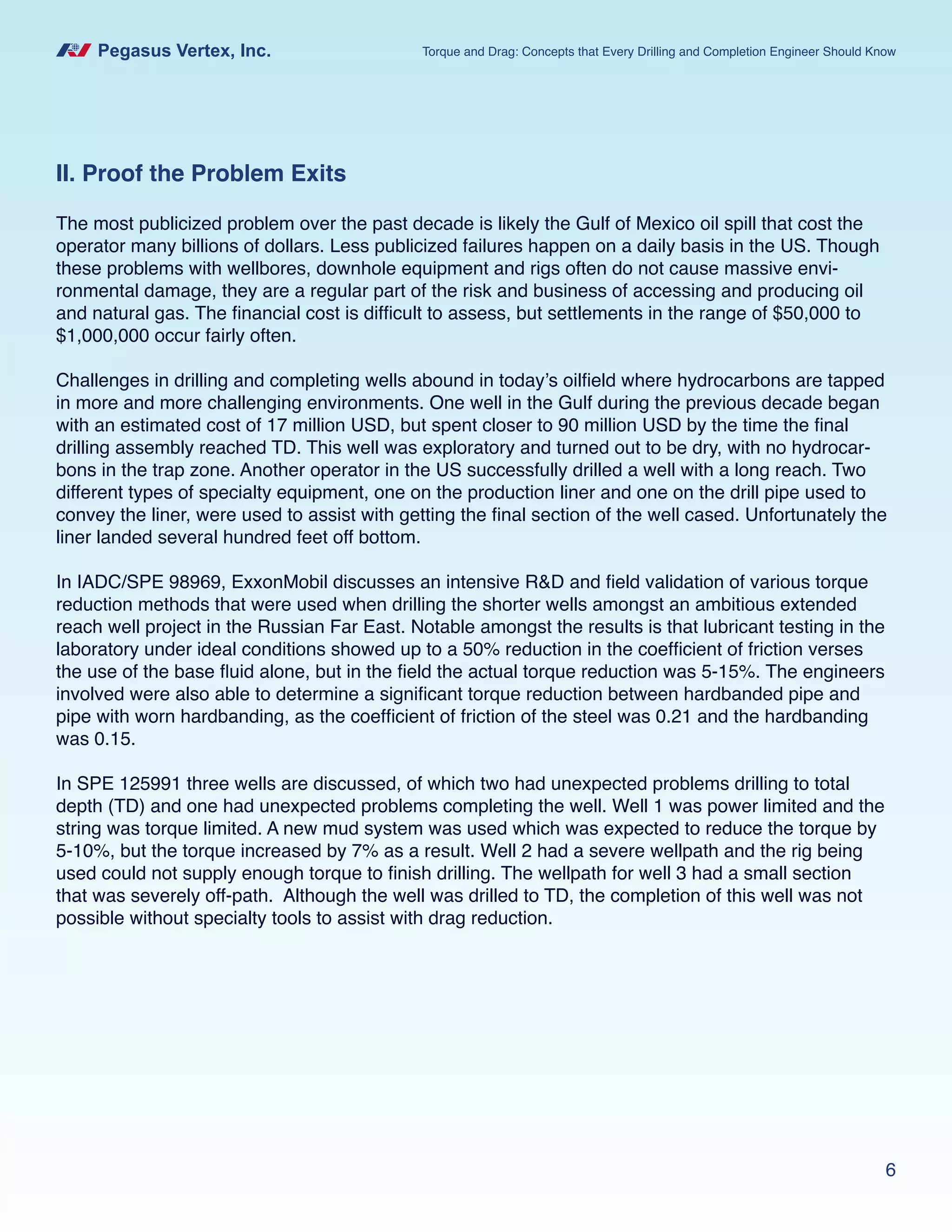 Pegasus Vertex, Inc. Torque and Drag: Concepts that Every Drilling and Completion Engineer Should Know
6
II. Proof the Problem Exits
The most publicized problem over the past decade is likely the Gulf of Mexico oil spill that cost the
operator many billions of dollars. Less publicized failures happen on a daily basis in the US. Though
these problems with wellbores, downhole equipment and rigs often do not cause massive envi-
ronmental damage, they are a regular part of the risk and business of accessing and producing oil
and natural gas. The financial cost is difficult to assess, but settlements in the range of $50,000 to
$1,000,000 occur fairly often.
Challenges in drilling and completing wells abound in today’s oilfield where hydrocarbons are tapped
in more and more challenging environments. One well in the Gulf during the previous decade began
with an estimated cost of 17 million USD, but spent closer to 90 million USD by the time the final
drilling assembly reached TD. This well was exploratory and turned out to be dry, with no hydrocar-
bons in the trap zone. Another operator in the US successfully drilled a well with a long reach. Two
different types of specialty equipment, one on the production liner and one on the drill pipe used to
convey the liner, were used to assist with getting the final section of the well cased. Unfortunately the
liner landed several hundred feet off bottom.
In IADC/SPE 98969, ExxonMobil discusses an intensive R&D and field validation of various torque
reduction methods that were used when drilling the shorter wells amongst an ambitious extended
reach well project in the Russian Far East. Notable amongst the results is that lubricant testing in the
laboratory under ideal conditions showed up to a 50% reduction in the coefficient of friction verses
the use of the base fluid alone, but in the field the actual torque reduction was 5-15%. The engineers
involved were also able to determine a significant torque reduction between hardbanded pipe and
pipe with worn hardbanding, as the coefficient of friction of the steel was 0.21 and the hardbanding
was 0.15.
In SPE 125991 three wells are discussed, of which two had unexpected problems drilling to total
depth (TD) and one had unexpected problems completing the well. Well 1 was power limited and the
string was torque limited. A new mud system was used which was expected to reduce the torque by
5-10%, but the torque increased by 7% as a result. Well 2 had a severe wellpath and the rig being
used could not supply enough torque to finish drilling. The wellpath for well 3 had a small section
that was severely off-path. Although the well was drilled to TD, the completion of this well was not
possible without specialty tools to assist with drag reduction.
 