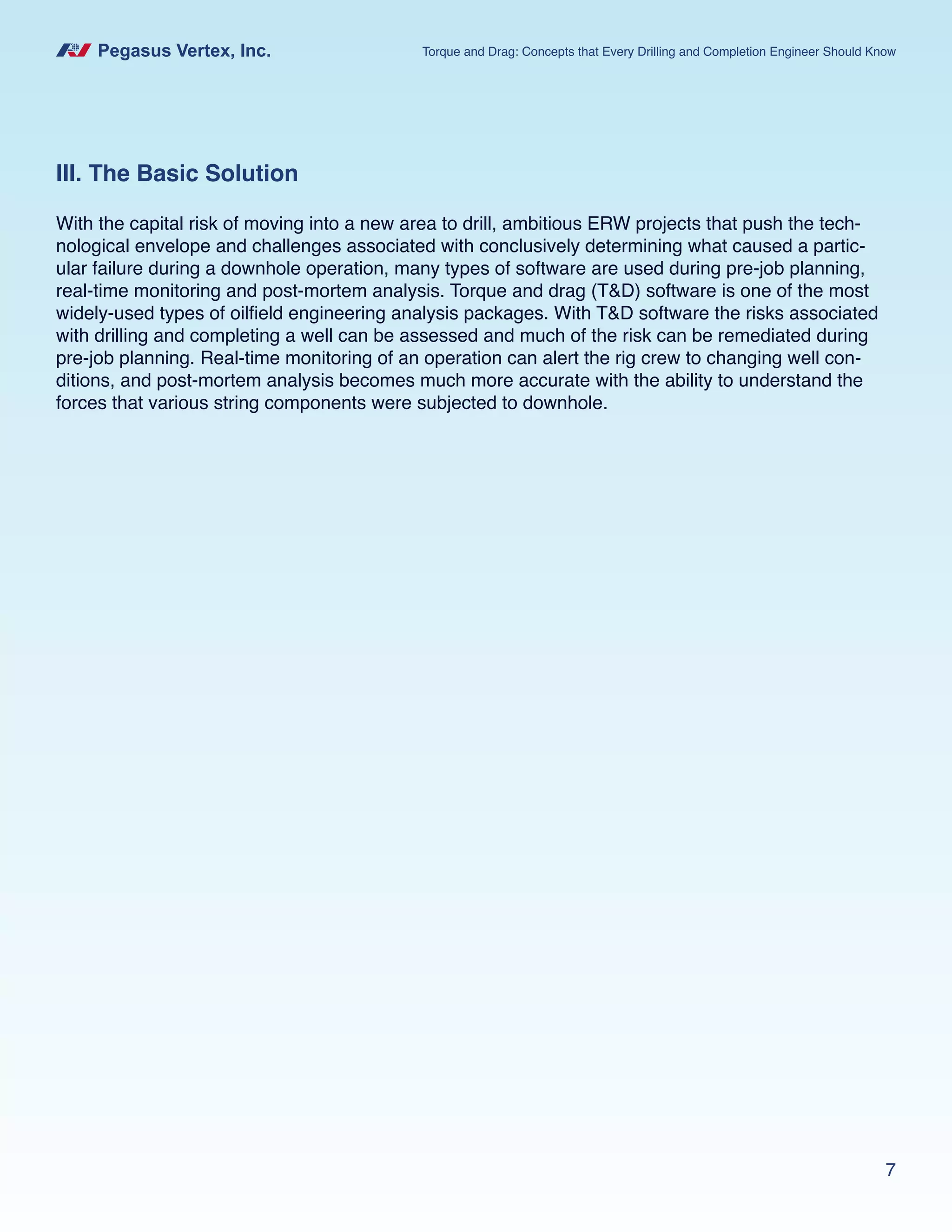 Pegasus Vertex, Inc. Torque and Drag: Concepts that Every Drilling and Completion Engineer Should Know
7
III. The Basic Solution
With the capital risk of moving into a new area to drill, ambitious ERW projects that push the tech-
nological envelope and challenges associated with conclusively determining what caused a partic-
ular failure during a downhole operation, many types of software are used during pre-job planning,
real-time monitoring and post-mortem analysis. Torque and drag (T&D) software is one of the most
widely-used types of oilfield engineering analysis packages. With T&D software the risks associated
with drilling and completing a well can be assessed and much of the risk can be remediated during
pre-job planning. Real-time monitoring of an operation can alert the rig crew to changing well con-
ditions, and post-mortem analysis becomes much more accurate with the ability to understand the
forces that various string components were subjected to downhole.
 