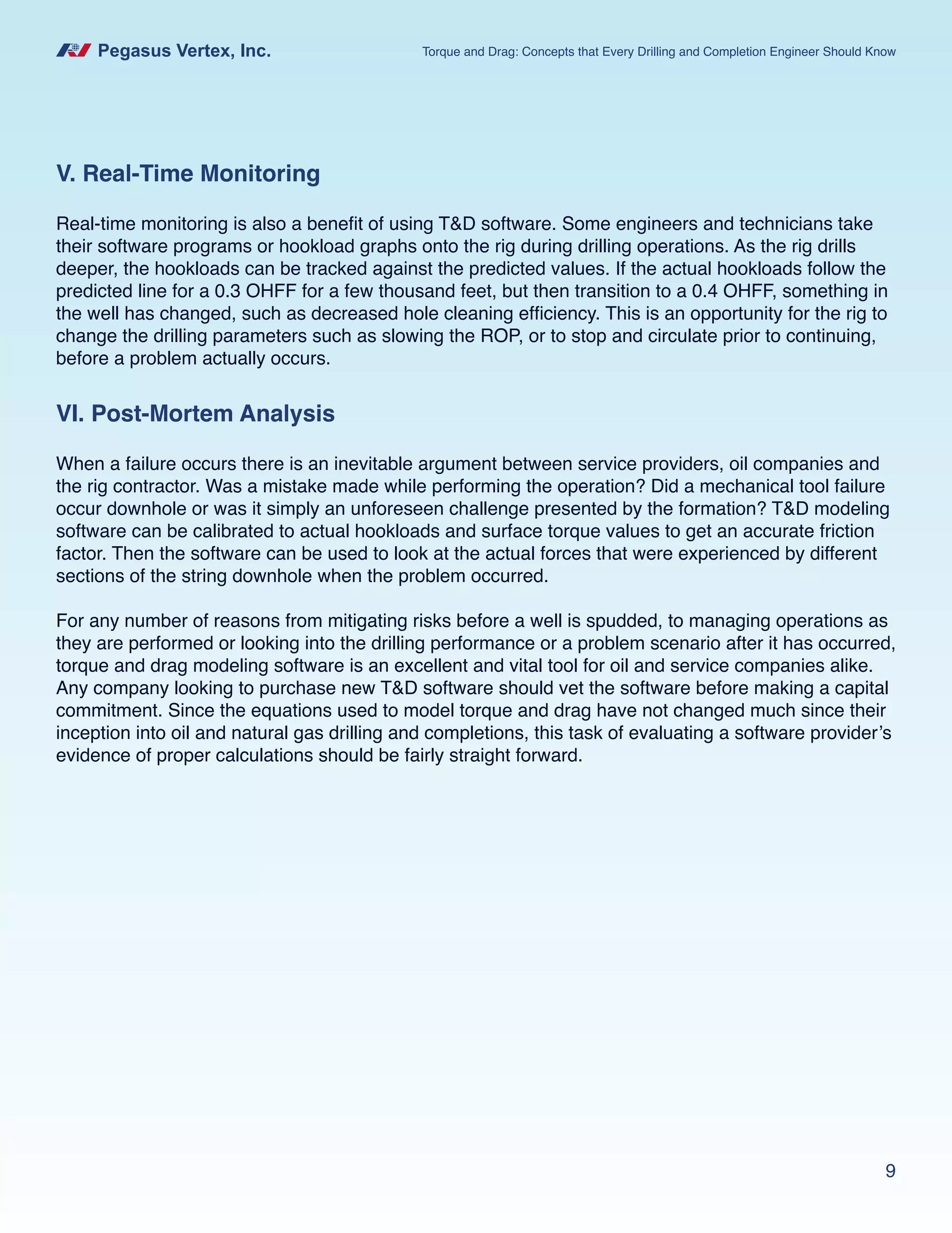 Pegasus Vertex, Inc. Torque and Drag: Concepts that Every Drilling and Completion Engineer Should Know
9
V. Real-Time Monitoring
Real-time monitoring is also a benefit of using T&D software. Some engineers and technicians take
their software programs or hookload graphs onto the rig during drilling operations. As the rig drills
deeper, the hookloads can be tracked against the predicted values. If the actual hookloads follow the
predicted line for a 0.3 OHFF for a few thousand feet, but then transition to a 0.4 OHFF, something in
the well has changed, such as decreased hole cleaning efficiency. This is an opportunity for the rig to
change the drilling parameters such as slowing the ROP, or to stop and circulate prior to continuing,
before a problem actually occurs.
VI. Post-Mortem Analysis
When a failure occurs there is an inevitable argument between service providers, oil companies and
the rig contractor. Was a mistake made while performing the operation? Did a mechanical tool failure
occur downhole or was it simply an unforeseen challenge presented by the formation? T&D modeling
software can be calibrated to actual hookloads and surface torque values to get an accurate friction
factor. Then the software can be used to look at the actual forces that were experienced by different
sections of the string downhole when the problem occurred.
For any number of reasons from mitigating risks before a well is spudded, to managing operations as
they are performed or looking into the drilling performance or a problem scenario after it has occurred,
torque and drag modeling software is an excellent and vital tool for oil and service companies alike.
Any company looking to purchase new T&D software should vet the software before making a capital
commitment. Since the equations used to model torque and drag have not changed much since their
inception into oil and natural gas drilling and completions, this task of evaluating a software provider’s
evidence of proper calculations should be fairly straight forward.
 