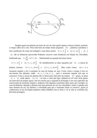Imagine agora um planeta em torno do sol; ele está sujeito apenas a forças centrais, portanto
o torque sobre ele é zero. Para intervalos de tempo muito pequenos Δ t , podemos considerar a
                                                                              1            1
área varrida por ele como um triângulo e suas áreas seriam A1=r 1 . d 1 e A2 =r 2 . d 2        ; d1 e
                                                                              2            2
  d 2 são as distancias percorridas Podemos escrever estas distâncias em função da velocidade,
                        d
lembrando que v=          → d =v. Δ t . Substituindo na equação das áreas temos:
                      Δt
                  1                      1
   A1=r 1 .v 1 .Δt e A2 =r 2 . v 2 . Δ t   . Se multiplicarmos as duas equações por m , a massa do
                  2                      2
                                           1                          1
planeta, teremos A1=r 1 . v 1 . Δ t.m         e A2 =r 2 . v 2 . Δ t.m   . Mas, como vimos, m.r.v é o
                                           2                          2
momento angular e ele é constante no caso do torque ser zero. Como vimos o torque é zero no
movimento dos planetas, então m1 . r 1 . v 1=m2 . r 2 . v 2 , pois o momento angular tem que se
conservar. Como a massa do planeta não se altera para intervalos de tempos Δ t iguais, as áreas
  A1 e A2 serão iguais: A1= A2 , ou seja, o vetor que liga o planeta ao sol varre áreas iguais
em intervalos de tempos iguais. Isto nos mostra que a segunda lei de Kepler é um caso específico da
conservação do momento angular e podemos tirar algumas conclusões dela como, por exemplo, no
caso da bailarina. Quando o planeta está mais próximo do sol sua velocidade é maior e quando está
mais distante do sol, ele diminui a velocidade para que o momento linear se conserve. Agora já
conhecemos as leis de Kepler podemos então trabalhar com as fotos e ver se elas se verificam nas
próximas postagens.
 