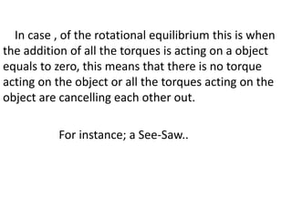 In case , of the rotational equilibrium this is when
the addition of all the torques is acting on a object
equals to zero, this means that there is no torque
acting on the object or all the torques acting on the
object are cancelling each other out.
For instance; a See-Saw..
 