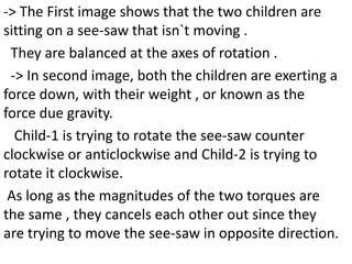 -> The First image shows that the two children are
sitting on a see-saw that isn`t moving .
They are balanced at the axes of rotation .
-> In second image, both the children are exerting a
force down, with their weight , or known as the
force due gravity.
Child-1 is trying to rotate the see-saw counter
clockwise or anticlockwise and Child-2 is trying to
rotate it clockwise.
As long as the magnitudes of the two torques are
the same , they cancels each other out since they
are trying to move the see-saw in opposite direction.
 