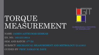 TORQUE
MEASUREMENT
NAME: JAIMIN AJITKUMAR KEMKAR
EN. NO.: 160123119014
SEM. AND BATCH: 4TH D2
SUBJECT: MECHANICAL MEASUREMENT AND METROLOGY (2141901)
GUIDED BY: PROF. NAMAN M. DAVE
 