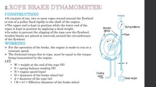 CONSTRUCTION:
It consists of one, two or more ropes wound around the flywheel
or rim of a pulley fixed rigidly to the shaft of the engine.
The upper end is kept in position while the lower end of the
ropes is kept in position by applying a dead weight.
In order to prevent the slipping of the rope over the flywheel,
wooden blocks are placed at intervals around the circumference
of the flywheel.
WORKING
 For the operation of the brake, the engine is made to run at a
constant speed.
 The frictional torque due to rope, must be equal to the torque
being transmitted by the engine.
LET,
• W = weight at the end of the rope (N)
• S = spring balance reading (N)
• N = engine speed (rpm)
• D = diameter of the brake wheel (m)
• d = diameter of the rope (m)
• ( D + d ) = Effective diameter of the brake wheel
 