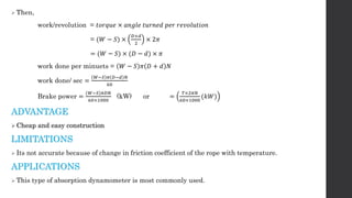  Then,
work/revolution = 𝑡𝑜𝑟𝑞𝑢𝑒 × 𝑎𝑛𝑔𝑙𝑒 𝑡𝑢𝑟𝑛𝑒𝑑 𝑝𝑒𝑟 𝑟𝑒𝑣𝑜𝑙𝑢𝑡𝑖𝑜𝑛
= (𝑊 − 𝑆) ×
𝐷+𝑑
2
× 2𝜋
= (𝑊 − 𝑆) × (𝐷 − 𝑑) × 𝜋
work done per minuets = 𝑊 − 𝑆 𝜋 𝐷 + 𝑑 𝑁
work done/ sec =
𝑊−𝑆 𝜋 𝐷−𝑑 𝑁
60
Brake power =
(𝑊−𝑆)𝜋𝐷𝑁
60×1000
(kW) or =
𝑇×2𝜋𝑁
60×1000
(𝑘𝑊)
ADVANTAGE
 Cheap and easy construction
LIMITATIONS
 Its not accurate because of change in friction coefficient of the rope with temperature.
APPLICATIONS
 This type of absorption dynamometer is most commonly used.
 